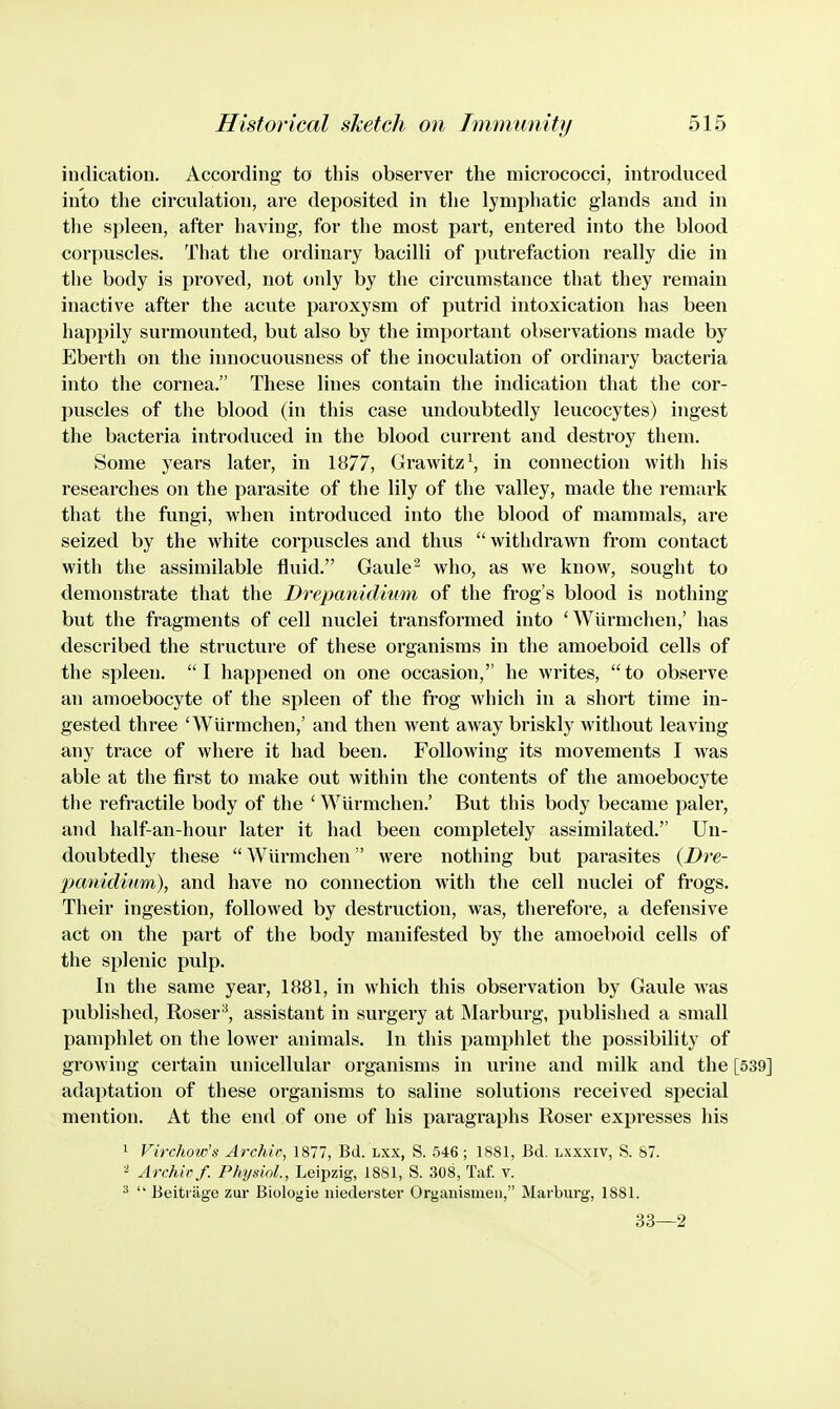 indication. According to tliis observer the micrococci, introduced into the circulation, are deposited in the lymphatic glands and in the spleen, after having, for the most part, entered into the blood corpuscles. That the ordinary bacilli of putrefaction really die in the body is proved, not only by the circumstance that they remain inactive after the acute paroxysm of putrid intoxication has been happily surmounted, but also by the important observations made by Eberth on the innocuousness of the inoculation of ordinary bacteria into the cornea. These lines contain the indication that the cor- puscles of the blood (in this case undoubtedly leucocytes) ingest the bacteria introduced in the blood current and destroy them. Some years later, in 1877, Gra\vitz\ in connection with his researches on the parasite of the lily of the valley, made the I'emark that the fungi, when introduced into the blood of mammals, are seized by the white corpuscles and thus  withdrawn from contact with the assimilable fluid. Gaule^ who, as we know, sought to demonstrate that the Drepanid'mm of the frog's blood is nothing but the fragments of cell nuclei transformed into 'Wiirmchen,' has described the structure of these organisms in the amoeboid cells of the spleen.  I happened on one occasion,'' he writes,  to observe an amoebocyte of the spleen of the frog which in a short time in- gested three 'Wiirmchen,' and then w^ent away briskly without leaving any trace of where it had been. Following its movements I was able at the first to make out within the contents of the amoebocyte the refractile body of the ' Wiirmchen.' But this body became paler, and half-an-hour later it had been completely assimilated. Un- doubtedly these  Wiirmchen were nothing but parasites {Dre- panidinm), and have no connection with the cell nuclei of frogs. Their ingestion, followed by destruction, was, therefore, a defensive act on the part of the body manifested by the amoeboid cells of the splenic pulp. In the same year, 1881, in which this observation by Gaule was published, Roser^, assistant in surgery at Marburg, published a small pamphlet on the lower animals. In this pamphlet the possibility of growing certain unicellular organisms in urine and milk and the [539] adaptation of these organisms to saline solutions received special mention. At the end of one of his paragraphs Roser expresses his 1 Virchow's Archie, 1877, Bd. lxx, S. 546; 1881, Bd. lxxxiv, S. S7. ^ Archie/. Physiol., Leipzig, 1881, S. 308, Taf. v. ^  Beiti age zur Biologie iiiederster Organismeu, Marburg, 1881. 33—2