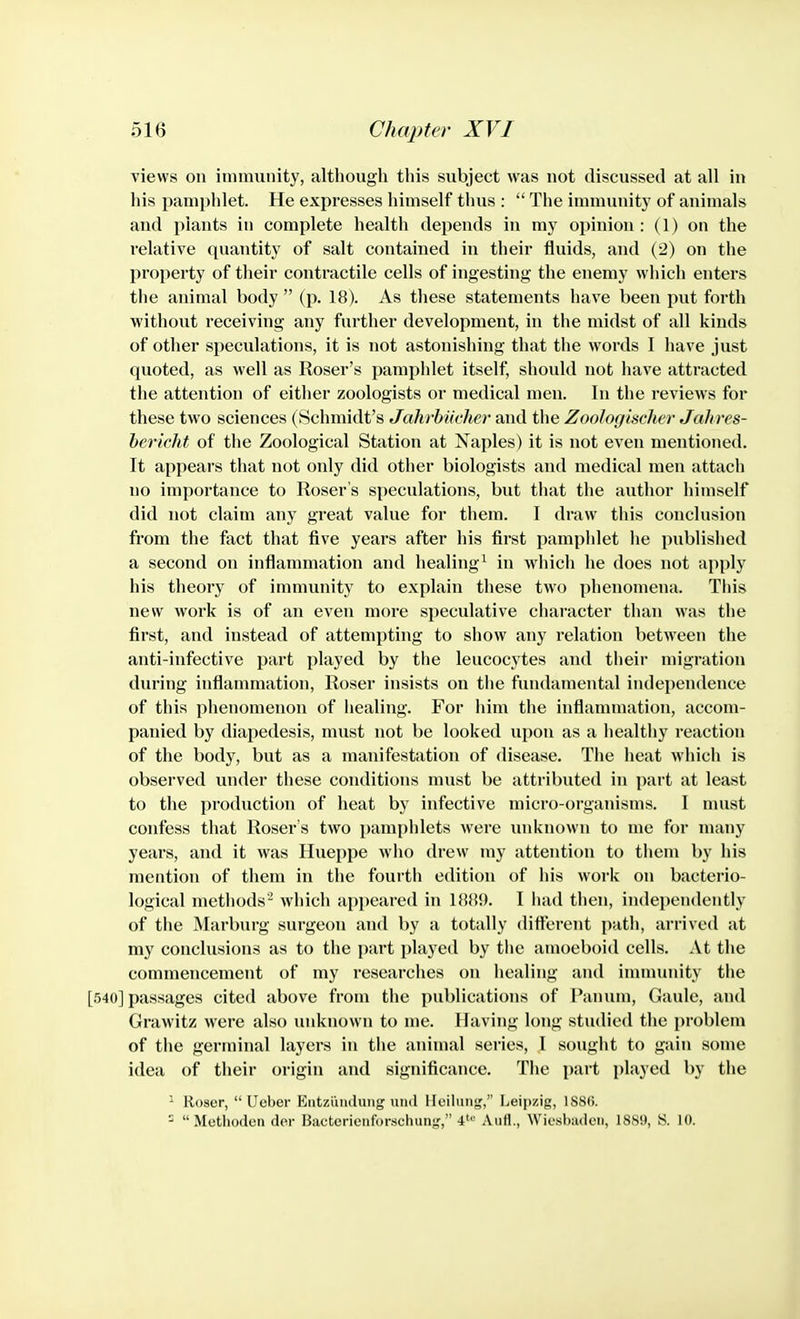 views on immunity, altliough this subject was not discussed at all in his pamphlet. He expresses himself thus :  The immunity of animals and plants in complete health depends in my opinion : (1) on the relative quantity of salt contained in their fluids, and (2) on the property of their contractile cells of ingesting the enemy which enters the animal body  (p. 18). As these statements have been put forth without receiving any farther development, in the midst of all kinds of other speculations, it is not astonishing that the words I have just quoted, as well as Roser's pamphlet itself, should not have attracted the attention of either zoologists or medical men. In the reviews for these two sciences (Schmidt's Jahrbiicher and the Zoologischer Jahres- hericht of the Zoological Station at Naples) it is not even mentioned. It appears that not only did other biologists and medical men attach no importance to Roser s speculations, but that the author himself did not claim any great value for them. I draw this conclusion from the fact that five years after his first pamphlet he published a second on inflammation and healing^ in which he does not apply his theory of immunity to explain these two phenomena. This new work is of an even more speculative character than was the first, and instead of attempting to show any relation betw^een the anti-infective part played by the leucocytes and their migration during inflammation, Roser insists on the fundamental independence of this phenomenon of healing. For him the inflammation, accom- panied by diapedesis, must not be looked upon as a healthy reaction of the body, but as a manifestation of disease. The heat which is observed under these conditions must be attributed in part at least to the production of heat by infective micro-organisms. I nnist confess that Roser's two pamphlets were iinknown to me for many years, and it was Hueppe who drew my attention to them by his mention of them in the fourth edition of his work on bacterio- logical methods'- which appeared in 18H9. I had then, independently of the Marburg surgeon and by a totally dittcrent path, arrived at my conclusions as to the part played by tiie amoeboid cells. At the commencement of my researches on healing and immunity the [540] passages cited above from the publications of Panum, Gaule, and Grawitz were also luiknown to me. Having long studied the problem of the germinal layers in the animal series, I sought to gain some idea of their origin and significance. The i)art played by the  lloscr,  Ucber Entzaiuluiig und llciliin;^,'' Leipzig, ISSIi. -  Methoden der Bactcrionforschunjf, 4'^' Aufl., Wiosbadeii, 1889, S. 10.