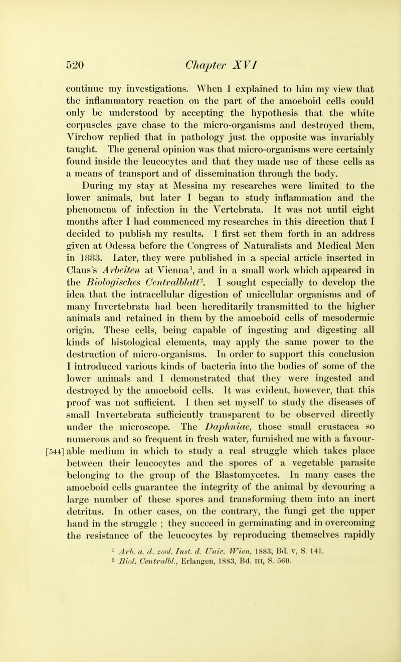 continue my investigations. When I explained to him my view that the infJammatory reaction on the part of the amoeboid cells could only be understood by accepting the hypothesis that the white corpuscles gave chase to the micro-organisms and destroyed them, Virchow replied that in pathology just the opposite was invariably taught. The general opinion was that micro-organisms were certainly found inside the leucocytes and that they made use of these cells as a means of transport and of dissemination thi'ough the body. During my stay at Messina my researches were limited to the lower animals, but later I began to study inflammation and the phenomena of infection in the Vertebrata. It was not until eight months after I had commenced my researches in this direction that I decided to publish my results. I first set them forth in an address given at Odessa before the Congress of Naturalists and IMedical Men in 1883. Later, they were published in a special article inserted in Claus's Arheiten at Vienna^, and in a small work which appeared in the Biologisches Centralhlatt-. I sought especially to develop the idea that the intracellular digestion of unicellular organisms and of many Invertebrata had been hereditarily transmitted to the higher animals and retained in them by the amoeboid cells of mesodermic origin. These cells, being capable of ingesting and digesting all kinds of histological elements, may apply the same jiower to the destruction of micro-organisms. In order to support this conclusion I introduced various kinds of bacteria into the bodies of some of the lower animals and I demonstrated that they were ingested and destroyed by the amoeboid cells. It was evident, however, that this proof was not sufficient. I then set myself to study the diseases of small Invertebrata sufficiently transparent to be observed directly under the microscope. The Daphniae, those small Crustacea so numerous and so frecpient in fresh water, furnished me with a favour- [544] able medium in which to study a real struggle which takes place between their leucocytes and the spores of a vegetable parasite belonging to the group of the Blastomycetes. In many cases tiie amoeboid cells guarantee the integrity of the animal by devouring a large number of these spores and transforming them into an inert detritus. In other cases, on the contrary, tlie fungi get the upper hand in the struggle ; they succeed in germinating and in overcoming the resistance of the leucocytes by reproducing themselves rapidly 1 ArO. a. d. zool. hixl. d. riiir. Wicn. 1S8.S, Bd. v, S. 141. 2 Biol. Cmtrtdbl., Erlangcn, 18S3, lid. ni, S. rm.