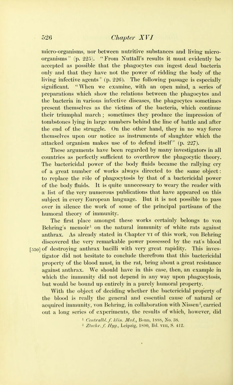 micro-organisms, nor between nutritive substances and living micro- organisms  (p. 22.5).  From Nuttall's results it must evidently be accepted as possible that the phagocytes can ingest dead bacteria only and that they have not the power of ridding the body of the living infective agents  (p. 226). The following passage is especially significant. When we examine, with an open mind, a series of preparations which show the relations between the phagocytes and the bacteria in various infective diseases, the phagocytes sometimes present themselves as the victims of the bacteria, which continue their triumphal march ; sometimes they produce the impression of tombstones lying in large numbers behind the line of battle and after the end of the struggle. On the other hand, they in no way force themselves upon our notice as instruments of slaughter which the attacked organism makes use of to defend itself (p. 227). These arguments have been regarded by many investigators in all countries as perfectly sufficient to overthrow the phagocytic theory. The bactericidal power of the body fluids became the rallying cry of a great number of works always directed to the same object: to replace the role of phagocytosis by that of a bactericidal power of the body fluids. It is quite unnecessary to weary the reader with a list of the very numerous publications that have appeared on this subject in every Eui'opean language. But it is not possible to pass over in silence the work of some of the principal partisans of the humoral theory of immunity. The first place amongst these works certainly belongs to von Behring's memoir^ on the natural innnunity of white rats against anthrax. As already stated in Chapter vi of this Mork, von Behring discovered the very remarkable power possessed by the rat's blood [550] of destroying anthrax bacilli with very great rapidity. This inves- tigator did not hesitate to conclude therefrom that this bactericidal property of the blood must, in the rat, bring about a great resistance against anthrax. We should have in this case, then, an example in which the innnunity did not depend in any way upon phagocytosis, but would be bound up entirely in a purely humoral property. With the object of deciding whether the bactericidal property of the blood is really the general aiul essential cause of natural or acquired imnmnity, von Behring, in collaboration with Nissen-, carried out a long series of experiments, the results of which, however, did 1 Cetitralbl.f. kliii. Meii., Bmiii, 1S8S, No. 38. 2 Ztschr.f. Ilijg., Leipzig, isiio, Bd. vni, S. 412.