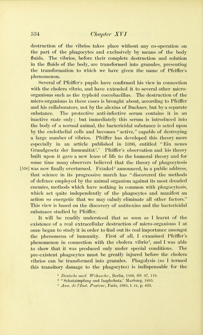 destruction of the vibrios takes place without any co-operation on the part of the phagocytes and exchisively by means of the body fluids. The vibrios, before their complete destmiction and solution in the fluids of the body, are transformed into granules, presenting the transformation to which we have given the name of Pfeifter's phenomenon. Several of Pfeififer's pupils have confirmed his view in connection with the cholera vibrio, and have extended it to several other micro- organisms such as the typhoid coccobacillus. The destruction of the micro-organisms in these cases is brought about, according to Pfeift'er and his collaborators, not by the alexins of Buchner, but by a separate substance. The protective anti-infective serum contains it in an inactive state only; but immediately this serum is introduced into the body of a normal animal, the bactericidal substance is acted upon by the endothelial cells and becomes  active, capable of destroying a large number of vibrios. Pfeitfer has developed this theory more especially in an article published in 1896, entitled Ein neues Grundgesetz der Inununitiit^ Pfeifter's observation and his theory built upon it gave a new lease of life to the humoral theory and for some time many observers believed that the theory of phagocytosis [558] was now finally overturned. FriinkeP announced, in a public address, that science in its progressive march has discovered the methods of defence employed by the animal organism against its most dreaded enemies, methods which have nothing in common with piiagocytosis, which act quite independently of the phagocytes and manifest an action so energetic that we may calmly eliminate all other factors. This view is based on the discovery of antitoxins and the bactericidal substance studied by Pfeift'er. It Avill be readily understood that as soon as I learnt of the existence of a real extracellular destruction of micro-organisms I at once began to study it in order to find out its real imi)ortance amongst the phenomena of inununity. First of all, I examined Pfeifter's phenomenon in connection with the cholera vibrio*, and 1 was able to show that it was produced only under special conditions. The pre-existent phagocytes must be greatly injured before the cholera vibrios can be transformed into granules. Phagolysis (so 1 termed this transitory damage to the phagocytes) is indispensable for the 1 Deutsiche med. JVchn-ichr., Berlin, 1896, SS. i)7, 119. ^  Sclmtzimpfmig uiid Impfschutz, Marburg, 1895. 3 Aiui. dc I'lnst. Pasteur, Paris, 1895, t. ix, p. 433.