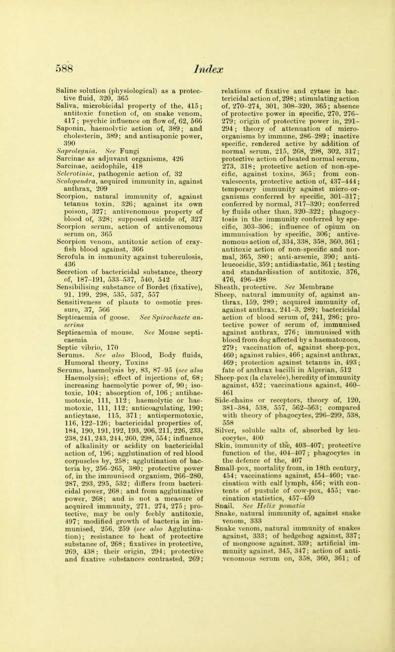 Saline solution (physiological) as a protec- tive fluid, 320, 365 Saliva, microbicidal property of the, 415; antitoxic function of, on snake venom, 417 ; psychic influence on flow of, 62, 566 Saponin, haemolytic action of, 389; and cholesterin, 389; and antisaponic power, 390 Saprolegnia. See Fungi Sarcinae as adjuvant organisms, 426 Sarcinae, acidophile, 418 Sclerotinia, pathogenic action of, 32 Scolopendra, acquired immunity in, against anthrax, 209 Scorpion, natural immunity of, against tetanus toxin, 326; against its own poison, 327; antivenomous property of blood of, 328; supposed suicide of, 327 Scorpion serum, action of antivenomous serum on, 365 Scorpion venom, antitoxic action of cray- fish blood against, 366 Scrofula in immunity against tuberculosis, 436 Secretion of bactericidal substance, theory of, 187-191, 533-537, 540, 542 Sensibilising substance of Bordet (fixative), 91, 199, 298, 535, 537, 557 Sensitiveness of plants to osmotic pres- sure, 37, 566 Septicaemia of goose. See Spirochaete an- serina Septicaemia of mouse. See Mouse septi- caemia Septic vibrio, 170 Serums. See also Blood, Body fluids. Humoral theory. Toxins Serums, haemolysis by, 83, 87-95 {see also Haemolysis); effect of injections of, 68; increasing haemolytic power of, 90; iso- toxic, 104; absorption of, 106 ; antihae- motoxic, 111, 112; haemolytic or hae- motoxic. 111, 112; anticoagulating, 190; anticytase, 115, 371; antispermotoxic, 116, 122-126; bactericidal properties of, 184, 190, 191,192, 193, 206, 211, 226, 233, 238, 241, 243, 244, 260, 298, 554; influence of alkalinity or acidity on bactericidal action of, 196; agglutination of red blood corpuscles by, 258; agglutination of bac- teria by, 256-265, 380; protective power of, in the immunised organism, 266-280, 287,293,295, 532; differs from bacteri- cidal power, 268; and from agglutinative power, 268; and is not a measure of acquired immunity, 271, 274, 275; pro- tective, may be only feebly antitoxic, 497; modified growtli of bacteria in im- munised, 256, 259 {see also Agglutina- tion); resistance to heat of protective substance of, 268; fixatives in protective, 2()9, 438; their origin, 294; protective and fixative substances contrasted, 269; relations of fixative and cytase in bac- tericidal action of, 298; stimulating action of, 270-274, 301, 308-320, 365; absence of protective power in specific, 270, 276- 279; origin of protective power in, 291- 294; theory of attenuation of micro- organisms by immune, 286-289; inactive specific, rendered active by addition of normal serum, 215, 268, 298, 302, 317; protective action of heated normal serum, 273, 318; protective action of non-spe- cific, against toxins, 365; from con- valescents, protective action of, 437-444; temporary immunity against micro or- ganisms conferred by specific, 301-317; conferred by normal, 317-320; conferred by fluids other than, 320-322; phagocy- tosis in the immunity conferred by spe- cific, 303-306; influence of opium on immunisation by specific, 306; antive- nomous action of, 334, 338, 358, 360, 361; antitoxic action of non-specific and nor- mal, 365, 380; anti-arsenic, 390; anti- leucocidic, 359; antidiastatic, 361; testing and standardisation of antitoxic, 376, 476, 496-498 Sheath, protective. See Membrane Sheep, natural immunity of, against an- thrax, 159, 289; acquired immunity of, against anthrax, 241-3, 289; bactericidal action of blood serum of, 241, 286; pro- tective power of serum of, immunised against anthrax, 276; immunised with blood from dog affected by a haematozoon, 279; vaccination of, against sheep-pox, 460; against rabies,466; against anthrax, 469; protection against tetanus in, 493; fate of anthrax bacilli in Algerian, 512 Sheep-pox (la clavelee), heredity of immunity against, 452; vaccinations against, 460- 461 Side-chains or receptors, theory of, 120, 381-384, 538, 557, 562-563; compared with theory of phagocytes, 296-299, 538, 558 Silver, soluble salts of, absorbed by leu- cocytes, 400 Skin, inmuinity of the, 403-407; protective function of the, 404-407; phagocytes in the defence of the, 407 Small-pox, mortality from, in 18th century, 454; vaccinations against, 454-460; vac- cination with calf lymph, 456; with con- tents of pustule of cow-pox, 455; vac- cination statistics, 457-459 Snail. See Heli.r ponuitia Snake, natural imnmnity of, against snake venom, 333 Snake venom, natural immunity of snakes against, 333; of hedgehog against, 337; of mongoose against, 339; artificial im- munity against, 345, 347; action of anti- venomous serum on, 358, 360, 361; of