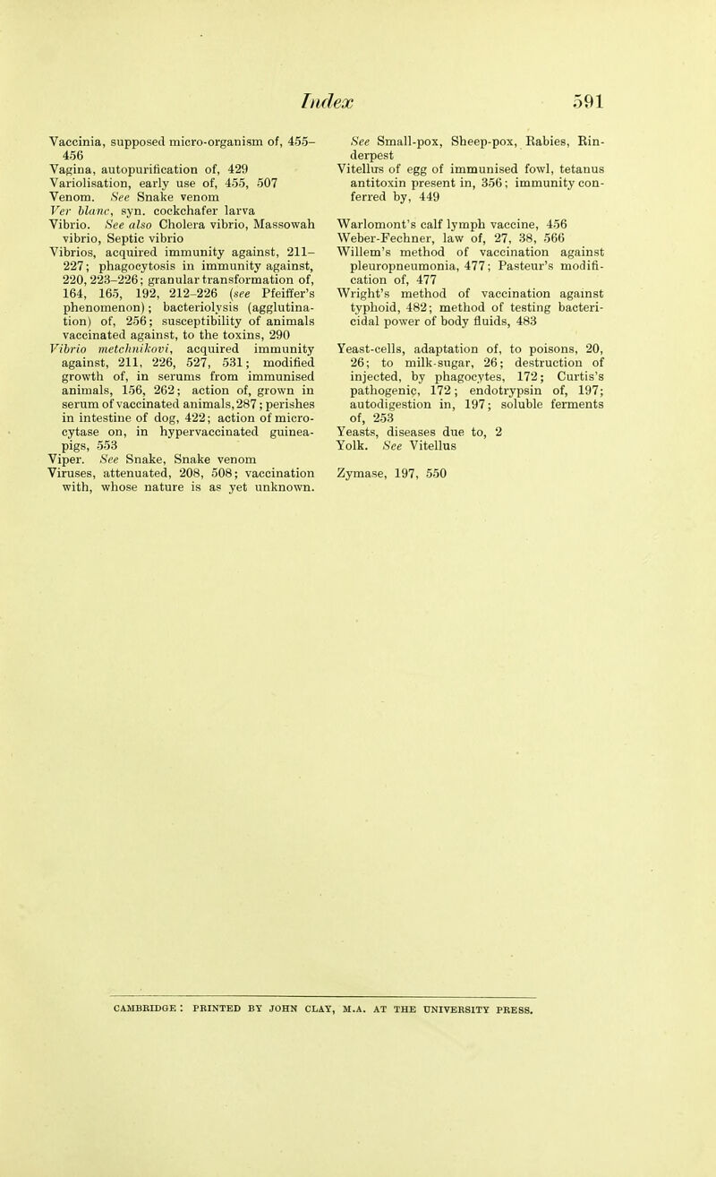 Vaccinia, supposed micro-organism of, 455- 456 Vagina, autopuritication of, 429 Variolisation, early use of, 455, 507 Venom. See Snake venom Ver blanc, syn. cockchafer larva Vibrio. See also Cholera vibrio, Massowah vibrio, Septic vibrio Vibrios, acquired immunity against, 211- 227; phagocytosis in immunity against, 220,223-226; granular transformation of, 164, 165, 192, 212-226 (see Pfeiffer's phenomenon); bacteriolysis (agglutina- tion) of, 256; susceptibility of animals vaccinated against, to the toxins, 290 Vibrio metclinikovi, acquired immunity against, 211, 226, 527, 531; modified growth of, in serums from immunised animals, 156, 262; action of, grown in serum of vaccinated animals, 287; perishes in intestine of dog, 422; action of micro- eytase on, in hypervaccinated guinea- pigs, 553 Viper. See Snake, Snake venom Viruses, attenuated, 208, 508; vaccination with, whose nature is as yet unknown. See Small-pox, Sheep-pox, Eabies, Rin- derpest Vitellus of egg of immunised fowl, tetanus antitoxin present in, 356; immunity con- ferred by, 449 Warlomont's calf lymph vaccine, 456 Weber-Fechner, law of, 27, 38, 566 Willem's method of vaccination against pleuropneumonia, 477; Pasteur's modifi- cation of, 477 Wright's method of vaccination against typhoid, 482; method of testing bacteri- cidal power of body fluids, 483 Yeast-cells, adaptation of, to poisons, 20, 26; to milk-sugar, 26; destruction of injected, by phagocytes, 172; Curtis's pathogenic, 172; endotrypsin of, 197; autodigestion in, 197; soluble ferments of, 253 Yeasts, diseases due to, 2 Yolk. See Vitellus Zymase, 197, 550 CAMBBIDGE I PRINTED BY JOHN CLAY, M.A. AT THE UNIVERSITY PRESS.