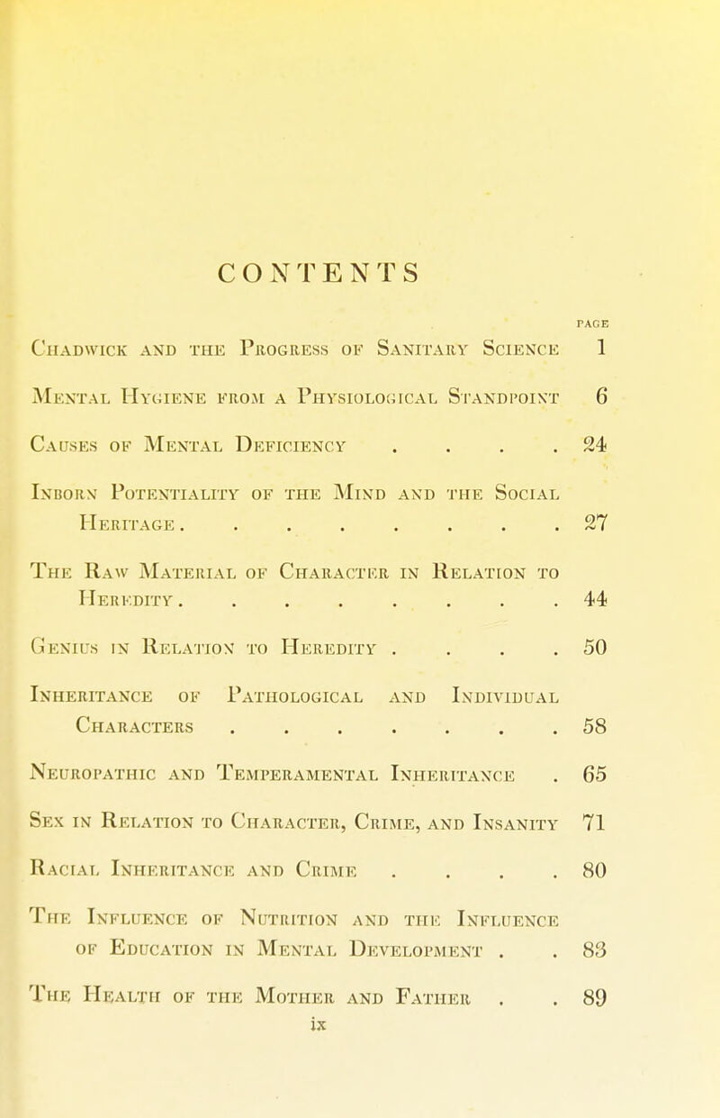 PACE ClIADWICK AND THE PROGRESS OF SaNITARY ScIENCE 1 Mental Hygiene erom a I'hysiolouical Standpoint 6 Causes of Mental Deficiency . . , .24 Inborm Potentiality of the Mind and the Social Heritage ........ 27 The Raw Material of Character in Relation to Heredity ........ 44 Genius in Relation to Heredity . . . .50 Inheritance ok Pathological and Individual Characters ....... 58 Neuropathic and Temperamental Inheritance . 65 Sex in Relation to Character, Crime, and Insanity 71 Racial Inheritance and Crime . . . .80 The Influence of Nutrition and thk Influence of Education in Mental Development . . 83 The Health of the Mother and Father , . 89