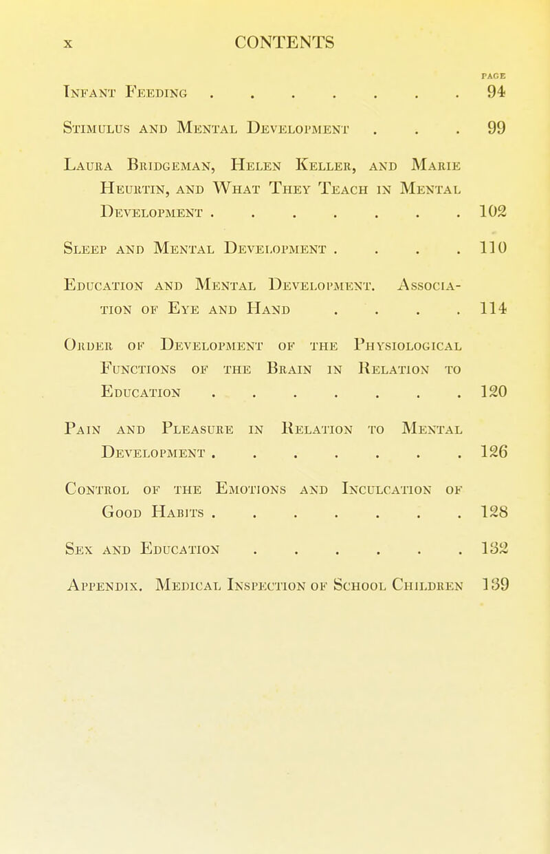 PACE Tnfant Feeding . . . . . . .94 Stimulus and Mental Develoi'ment ... 99 Lauea Bridgeman, Helen Keller, and Marie Heuutin, and What They Teach in Mental Development . 102 Sleep and Mental Development . . . .110 Education and Mental Development. Associa- tion OF Eye and Hand . . . ,114 Order ok Development of the Physiological Functions of the Brain in Relation to Education . . . . , . .120 Pain and Pleasure in Relation to Mental Development . . . , . . .126 Control of the Emotions and Inculcaiton of Good Harits . . . . . . .128 Sex and Education . . . . . .132 Appendix, Medical Inspection of School Cihldren 3 39