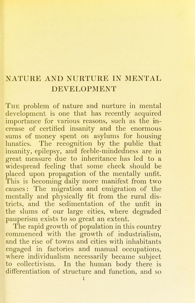 NATURE AND NURTURE IN MENTAL DEVELOPMENT The problem of nature and nurture in mental development is one that has recently acquired importance for various reasons, such as the in- crease of certified insanity and the enormous sums of money spent on asylums for housing lunatics. The recognition by the public that insanity, epilepsy, and feeble-mindedness are in great measure due to inheritance has led to a widespread feeling that some check should be placed upon propagation of the mentally unfit. This is becoming daily more manifest from two causes: The migration and emigration of the mentally and physically fit from the rural dis- tricts, and the sedimentation of the unfit in the slums of our large cities, where degraded pauperism exists to so great an extent. The rapid growth of population in this country commenced with the growth of industrialism, and the rise of towns and cities with inhabitants engaged in factories and manual occupations, where individualism necessarily became subject to collectivism. In the human body there is differentiation of structure and function, and so