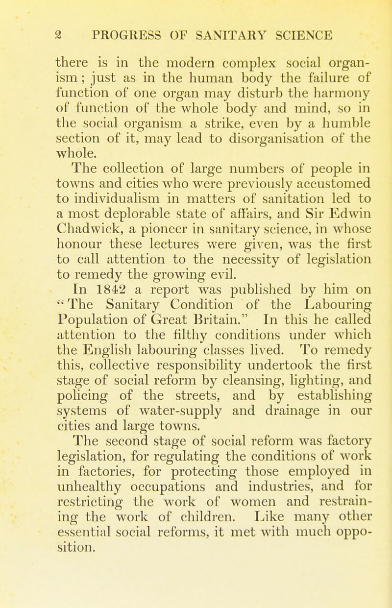 there is in the modern complex social organ- ism ; just as in the human body the failure of function of one organ may disturb the harmony of function of the whole body and mind, so in the social organism a strike, even by a humble section of it, may lead to disorganisation of the whole. The collection of large numbers of people in towns and cities who were previously accustomed to individualism in matters of sanitation led to a most deplorable state of affairs, and Sir Edwin Chadwick, a pioneer in sanitary science, in whose honour these lectures were given, was the first to call attention to the necessity of legislation to remedy the growing evil. In 1842 a report was published by him on  The Sanitary Condition of the Labouring Population of Great Britain. In this he called attention to the filthy conditions under which the English labouring classes lived. To remedy this, collective responsibility undertook the first stage of social reform by cleansing, lighting, and policing of the streets, and by establishing systems of water-supply and drainage in our cities and large towns. The second stage of social reform was factory legislation, for regulating the conditions of work in factories, for protecting those employed in unhealthy occupations and industries, and for restricting the work of women and restrain- ing the work of childi-en. Like many other essential social reforms, it met with much oppo- sition.