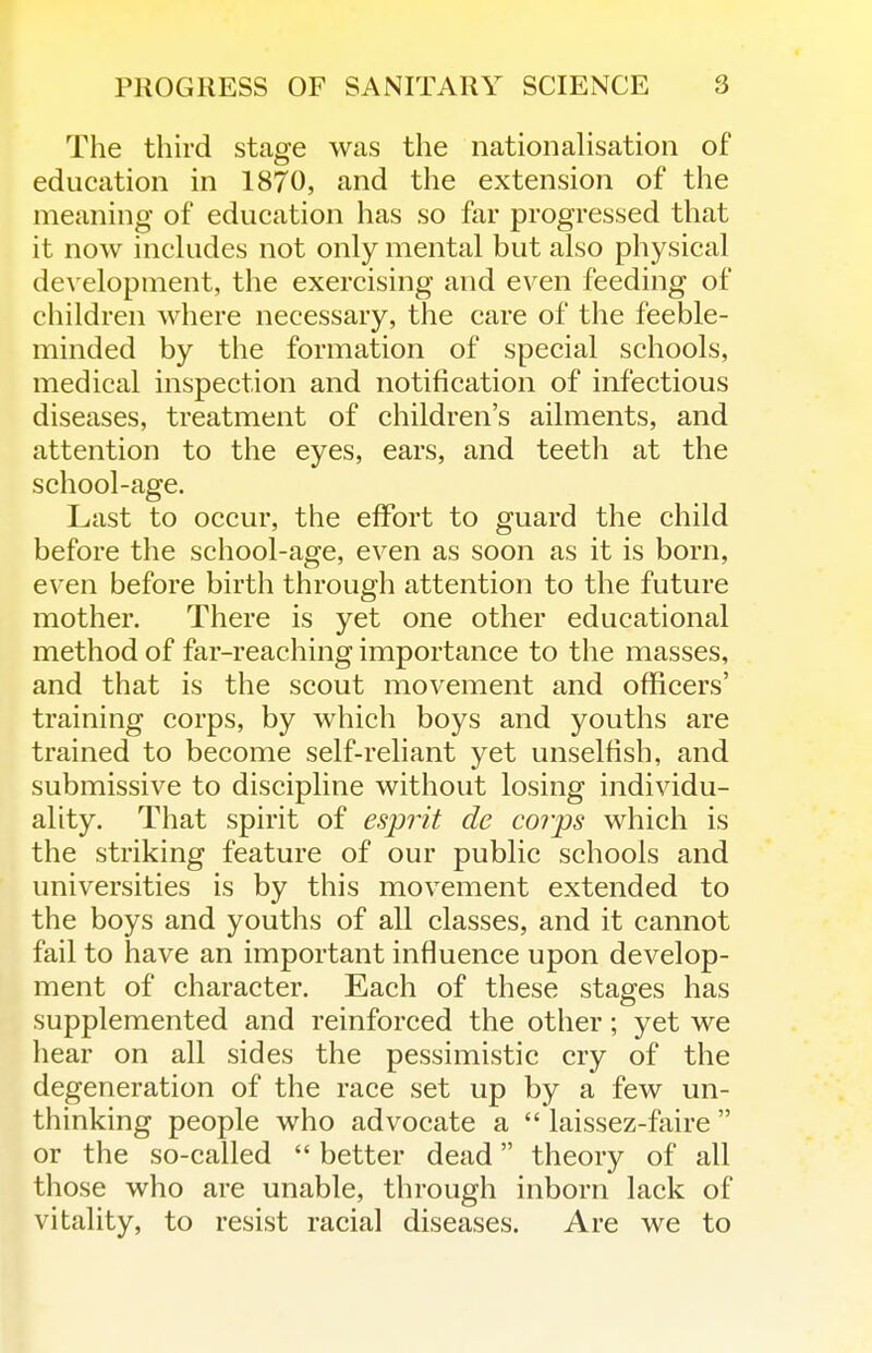 The third stage was the nationalisation of education in 1870, and the extension of the meaning of education has so far progressed that it now includes not only mental but also physical development, the exercising and even feeding of children where necessary, the care of the feeble- minded by the formation of special schools, medical inspection and notification of infectious diseases, treatment of children's ailments, and attention to the eyes, ears, and teeth at the school-age. Last to occur, the effort to guard the child before the school-age, even as soon as it is born, even before birth through attention to the future mother. There is yet one other educational method of far-reaching importance to the masses, and that is the scout movement and officers' training corps, by which boys and youths are trained to become self-reliant yet unselfish, and submissive to discipline without losing individu- ality. That spirit of esjDrit de corps which is the striking feature of our public schools and universities is by this movement extended to the boys and youths of all classes, and it cannot fail to have an important influence upon develop- ment of character. Each of these stages has supplemented and reinforced the other; yet we hear on all sides the pessimistic cry of the degeneration of the race set up by a few un- thinking people who advocate a  laissez-ftiire  or the so-called  better dead theory of all those who are unable, through inborn lack of vitality, to resist racial diseases. Are we to