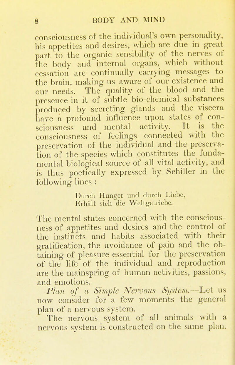 consciousness of the individual's own personality, his appetites and desires, which are due in great part to the organic sensibility of tlie nerves of the body and internal organs, which without cessation are continually carrying messages to the brain, making us aware of our existence and our needs. The quality of the blood and the presence in it of subtle bio-chemical substances produced by secreting glands and the viscera have a profound influence upon states of con- sciousness and mental activity. It is the consciousness of feelings connected with tlie preservation of the individual and the preserva- tion of the species which constitutes the funda- mental biological source of all vital activity, and is thus poetically expressed by Schiller in the following lines : Darch Hunger unci clurch J.iebe, Erhalt sicli die Weltgetriebe. The mental states concerned with the conscious- ness of appetites and desires and the control of the instincts and habits associated with their gratification, the avoidance of pain and the ob- taining of pleasure essential for the preservation of the life of the individual and reproduction are the mainspring of human activities, passions, and emotions. Plan of a Simple Nervous System.—Let us now consider for a few moments the general plan of a nervous system. The nervous system of all animals with a nervous system is constructed on the same plan.