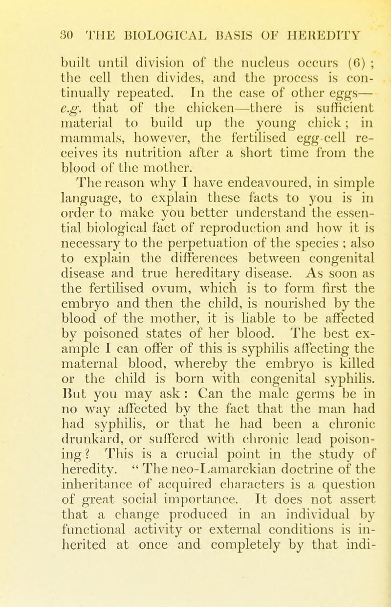 built until division of the nucleus occurs (6) ; the cell then divides, and the process is con- tinually repeated. In the case of other eggs— e.g. that of the chicken—there is sufficient material to build up the young chick; in mammals, however, the fertilised egg cell re- ceives its nutrition after a short time from the blood of the mother. The reason why I have endeavoured, in simple language, to explain these facts to you is in order to make you better understand the essen- tial biological fact of reproduction and how it is necessary to the perpetuation of the species ; also to explain the differences between congenital disease and true hereditary disease. As soon as the fertilised ovum, which is to form first the embryo and then the child, is nourished by the blood of the mother, it is liable to be affected by poisoned states of her blood. The best ex- ample I can offer of this is syphilis affecting the maternal blood, whereby the embryo is killed or the child is born with congenital syphilis. But you may ask : Can the male germs be in no way affected by the fact that the man had had syphilis, or that he had been a chronic drunkard, or suffered with chronic lead poison- ing ? This is a crucial point in the study of heredity.  The neo-Lamarckian doctrine of the inheritance of acquired characters is a question of great social importance. It does not assert that a change produced in an individual by functional activity or external conditions is in- herited at once and completely by that indi-