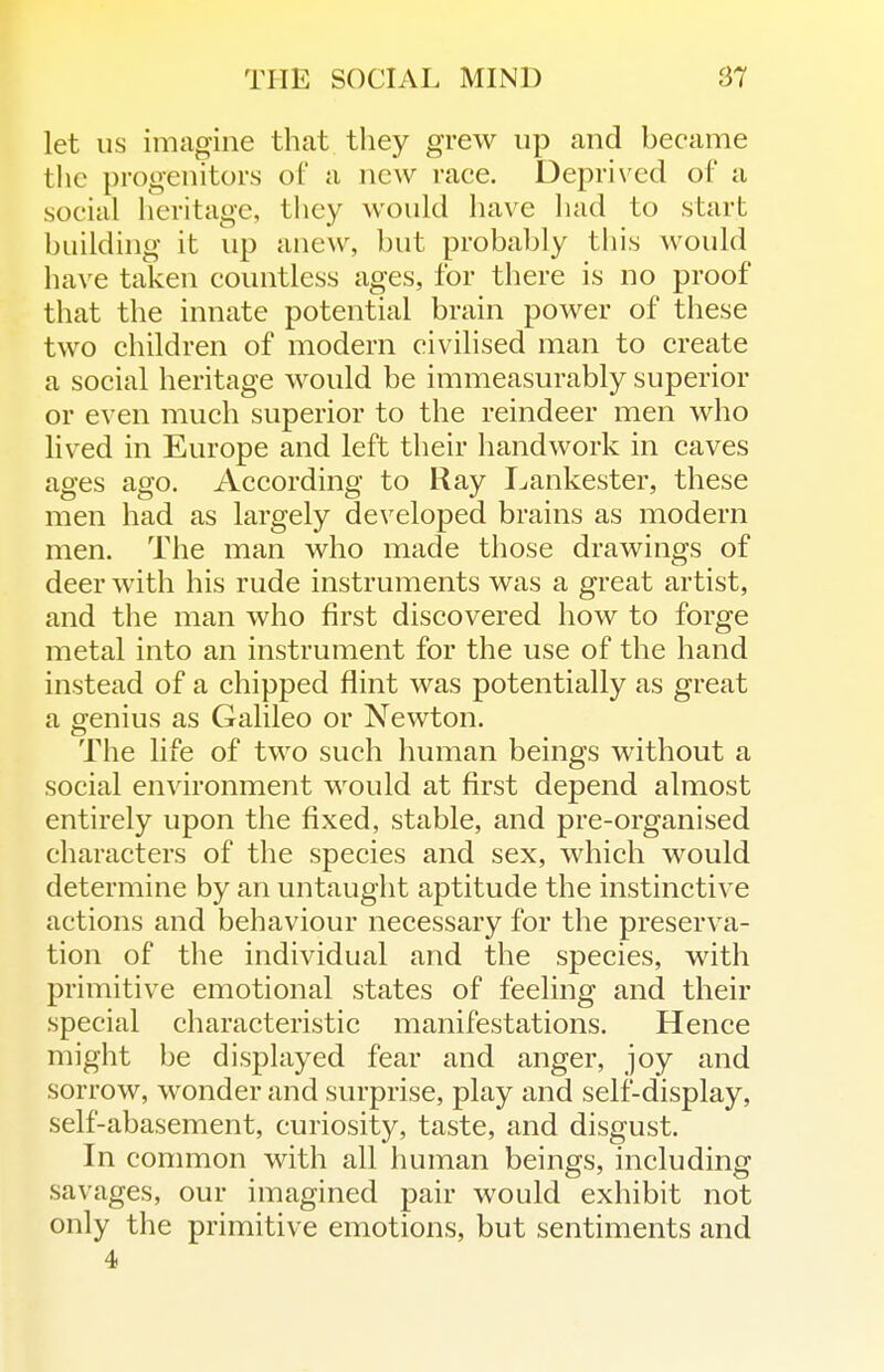 let us imagine that they grew up and became the progenitors of a new race. Deprived of a social heritage, tliey would have liad to start building it up anew, but probably tliis would have taken countless ages, for there is no proof that the innate potential brain power of these two children of modern civilised man to create a social heritage would be immeasurably superior or even much superior to the reindeer men who lived in Europe and left their handwork in caves ages ago. According to Ray I^ankester, these men had as largely developed brains as modern men. The man who made those drawings of deer with his rude instruments was a great artist, and the man who first discovered how to forge metal into an instrument for the use of the hand instead of a chipped flint was potentially as great a genius as Galileo or Newton. The life of two such human beings without a social environment would at first depend almost entirely upon the fixed, stable, and pre-organised characters of the species and sex, which would determine by an untaught aptitude the instinctive actions and behaviour necessary for the preserva- tion of the individual and the species, with primitive emotional states of feeling and their special characteristic manifestations. Hence might be displayed fear and anger, joy and sorrow, wonder and surprise, play and self-display, self-abasement, curiosity, taste, and disgust. In common with all human beings, including savages, our imagined pair would exhibit not only the primitive emotions, but sentiments and 4