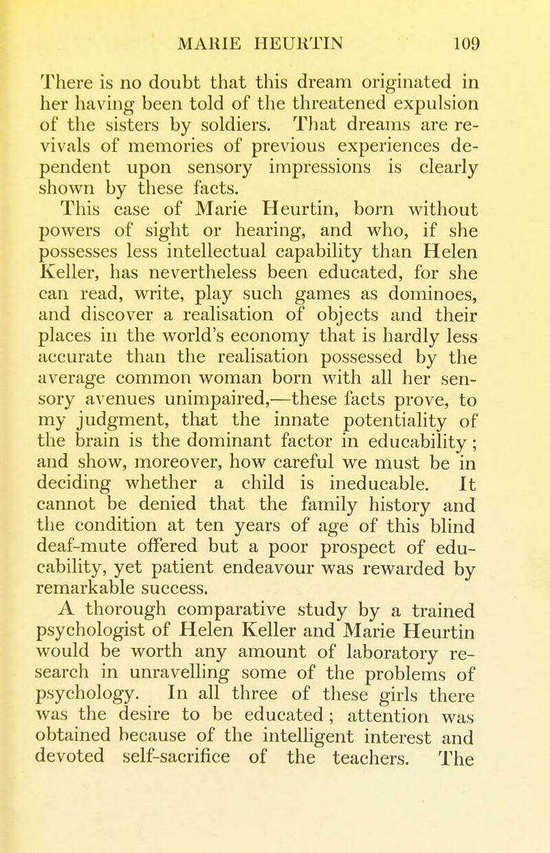 There is no doubt that this dream originated in her having been told of the threatened expulsion of the sisters by soldiers. Tliat dreams are re- vivals of memories of previous experiences de- pendent upon sensory impressions is clearly shown by these facts. This case of Marie Heurtin, born without powers of sight or hearing, and who, if she possesses less intellectual capability than Helen Keller, has nevertheless been educated, for she can read, write, play such games as dominoes, and discover a realisation of objects and their places in the world's economy that is hardly less accurate than the realisation possessed by the average common woman born with all her sen- sory avenues unimpaired,—these facts prove, to my judgment, that the innate potentiality of the brain is the dominant factor in educability; and show, moreover, how careful we must be in deciding whether a child is ineducable. It cannot be denied that the family history and tlie condition at ten years of age of this blind deaf-mute offered but a poor prospect of edu- cability, yet patient endeavour was rewarded by remarkable success. A thorough comparative study by a trained psychologist of Helen Keller and Marie Heurtin would be worth any amount of laboratory re- search in unravelling some of the problems of psychology. In all three of these girls there was the desire to be educated ; attention was obtained because of the intelligent interest and devoted self-sacrifice of the teachers. The