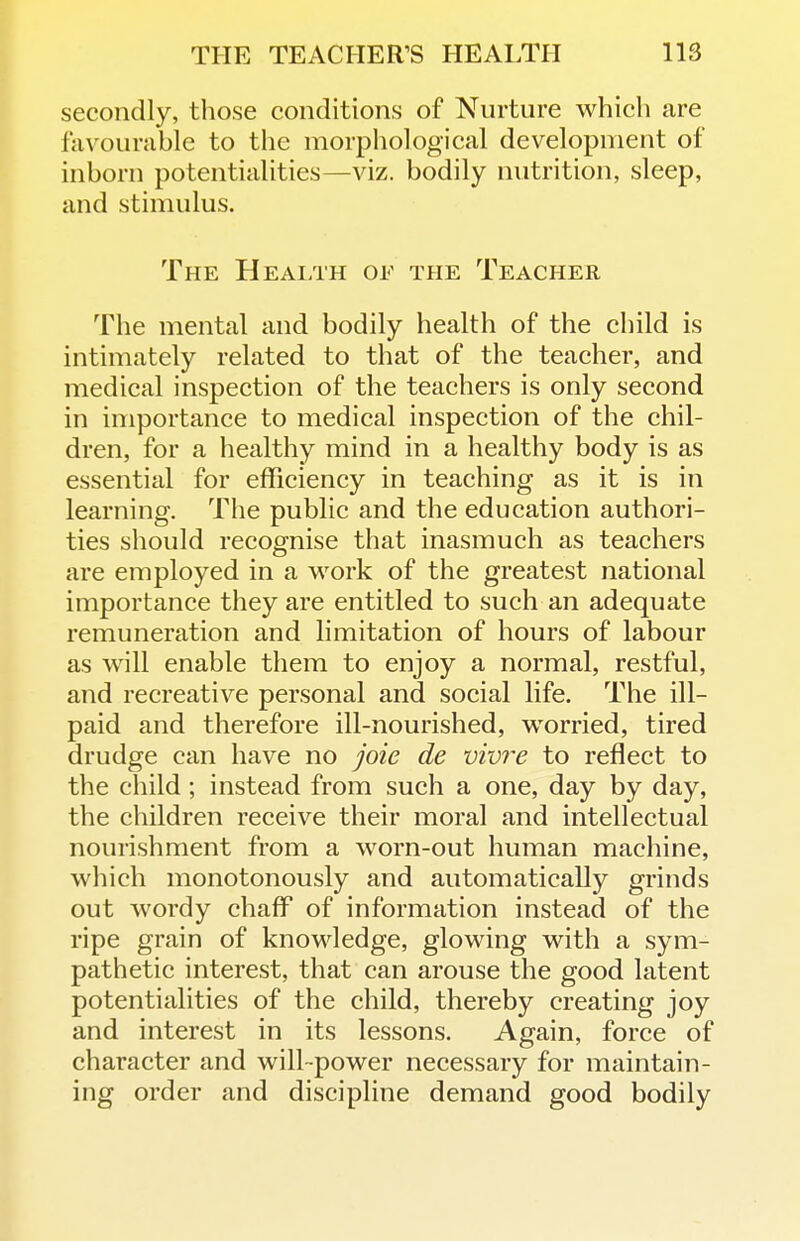 secondly, those conditions of Nurture which are favourable to the morphological development of inborn potentialities—viz. bodily nutrition, sleep, and stimulus. The Health of the Teacher The mental and bodily health of the child is intimately related to that of the teacher, and medical inspection of the teachers is only second in importance to medical inspection of the chil- dren, for a healthy mind in a healthy body is as essential for efficiency in teaching as it is in learning. The public and the education authori- ties should recognise that inasmuch as teachers are employed in a work of the greatest national importance they are entitled to such an adequate remuneration and hmitation of hours of labour as will enable them to enjoy a normal, restful, and recreative personal and social life. The ill- paid and therefore ill-nourished, worried, tired drudge can have no joie de vivre to reflect to the child ; instead from such a one, day by day, the children receive their moral and intellectual nourishment from a worn-out human machine, which monotonously and automatically grinds out wordy chaff of information instead of the ripe grain of knowledge, glowing with a sym- pathetic interest, that can arouse the good latent potentialities of the child, thereby creating joy and interest in its lessons. Again, force of character and will-power necessary for maintain- ing order and discipline demand good bodily