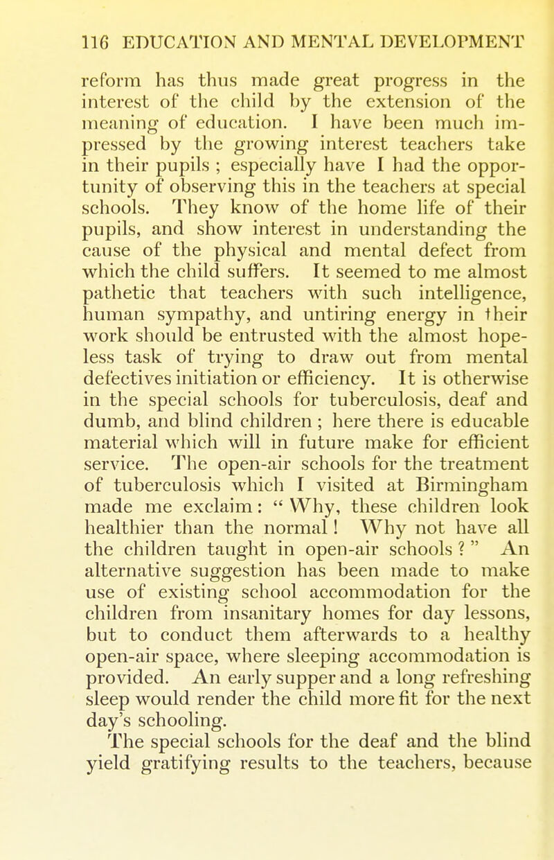 reform has thus made great progress in the interest of the child by the extension of the meaning of education. I have been mucii im- pressed by the growing interest teachers take in their pupils ; especially have I had the oppor- tunity of observing this in the teachers at special schools. They know of the home life of their pupils, and show interest in understanding the cause of the physical and mental defect from which the child suffers. It seemed to me almost pathetic that teachers with such intelligence, human sympathy, and untiring energy in their M^ork should be entrusted with the almost hope- less task of trying to draw out from mental defectives initiation or efficiency. It is otherwise in the special schools for tuberculosis, deaf and dumb, and blind children ; here there is educable material which will in future make for efficient service. The open-air schools for the treatment of tuberculosis which I visited at Birmingham made me exclaim:  Why, these children look healthier than the normal! Why not have all the children taught in open-air schools ?  An alternative suggestion has been made to make use of existing school accommodation for the children from insanitary homes for day lessons, but to conduct them afterwards to a healthy open-air space, where sleeping accommodation is provided. An early supper and a long refreshing sleep would render the child more fit for the next day's schooling. The special schools for the deaf and the blind yield gratifying results to the teachers, because