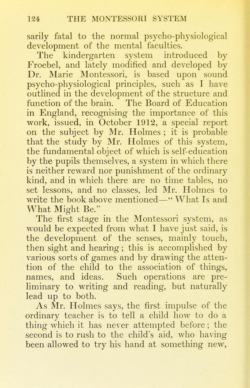 sarily fatal to the normal psycho-physiological development of the mental faculties. The kindergarten system introduced by Froebel, and lately modified and developed by Dr. Marie Montessori, is based upon sound psycho-physiological principles, such as I have outlined in the development of the structure and function of the brain. The Board of Education in England, recognising the importance of this work, issued, in October 1912, a special report on the subject by Mr. Holmes ; it is probable that the study by Mr. Holmes of this system, the fundamental object of which is self-education by the pupils themselves, a system in which there is neither reward nor punishment of the ordinary kind, and in which there are no time tables, no set lessons, and no classes, led Mr. Holmes to write the book above mentioned— What Is and What Might Be. The first stage in the Montessori system, as Avould be expected from what I have just said, is the development of the senses, mainly touch, then sight and hearing; this is accomplished by various sorts of games and by drawing the atten- tion of the child to the association of things, names, and ideas. Such operations are pre- liminary to writing and reading, but naturally lead up to both. As Mr. Holmes says, the first impulse of the ordinary teacher is to tell a child how to do a thing which it has never attempted before; the second is to rush to the child's aid, who hav ing been allowed to try his hand at something new,