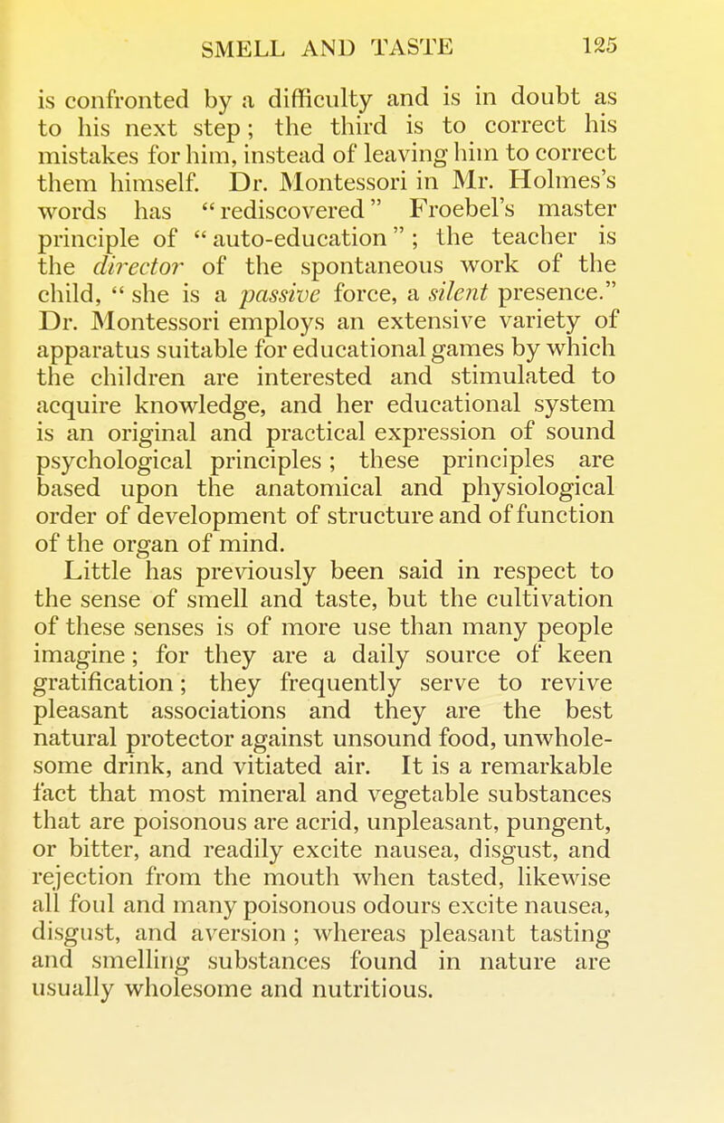 is confronted by a difficulty and is in doubt as to his next step; the third is to correct his mistakes for him, instead of leaving him to correct them himself Dr. Montessori in Mr. Holmes's words has rediscovered Froebel's master principle of  auto-education ; the teacher is the director of the spontaneous work of the child,  she is a passive force, a silent presence. Dr. Montessori employs an extensive variety of apparatus suitable for educational games by which the children are interested and stimulated to acquire knowledge, and her educational system is an original and practical expression of sound psychological principles; these principles are based upon the anatomical and physiological order of development of structure and of function of the organ of mind. Little has previously been said in respect to the sense of smell and taste, but the cultivation of these senses is of more use than many people imagine; for they are a daily source of keen gratification; they frequently serve to revive pleasant associations and they are the best natural protector against unsound food, unwhole- some drink, and vitiated air. It is a remarkable fact that most mineral and vegetable substances that are poisonous are acrid, unpleasant, pungent, or bitter, and readily excite nausea, disgust, and rejection from the mouth when tasted, likewise all foul and many poisonous odours excite nausea, disgust, and aversion ; whereas pleasant tasting and smelling substances found in nature are usually wholesome and nutritious.