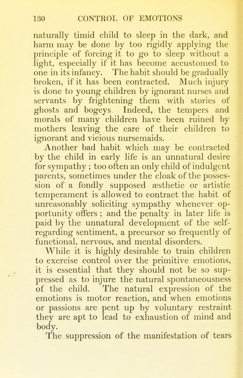 naturally timid child to sleep in the dark, and harm may be done by too rigidly applying the principle of forcing it to go to sleep without a light, especially if it has become accustomed to one in its infancy. The habit should be gradually broken, if it has been contracted. Much injury is done to young children by ignorant nurses and servants by frightening them with stories of ghosts and bogeys. Indeed, the tempers and morals of many children have been ruined by mothers leaving the care of their children to ignorant and vicious nursemaids. Another bad habit which may be contracted by the child in early life is an unnatural desire for sympathy ; too often an only child of indulgent parents, sometimes under the cloak of the posses- sion of a fondly supposed sesthetic or artistic temperament is allow^ed to contract the habit of unreasonably sohciting sympathy whenever op- portunity offers ; and the penalty in later life is paid by the unnatural development of the self- regarding sentiment, a precursor so frequently of functional, nervous, and mental disorders. While it is highly desirable to train children to exercise control over the primitive emotions, it is essential that they should not be so sup- pressed as to injure the natural spontaneousness of the child. The natural expression of the emotions is motor reaction, and when emotions or passions are pent up by voluntary restraint they are apt to lead to exhaustion of mind and body. The suppression of the manifestation of tears