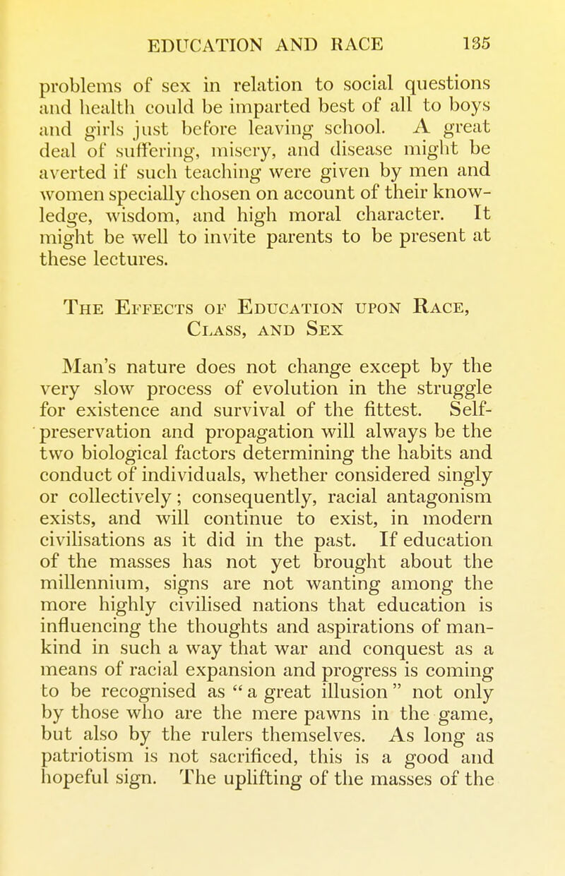 problems of sex in relation to social questions and health could be imparted best of all to boys and girls just before leaving school. A great deal of suffering, misery, and disease might be averted if such teaching were given by men and women specially chosen on account of their know- ledge, wisdom, and high moral character. It might be well to invite parents to be present at these lectures. The Effects of Education upon Race, Class, and Sex Man's nature does not change except by the very slow process of evolution in the struggle for existence and survival of the fittest. Self- preservation and propagation will always be the two biological factors determining the habits and conduct of individuals, whether considered singly or collectively; consequently, racial antagonism exists, and will continue to exist, in modern civilisations as it did in the past. If education of the masses has not yet brought about the millennium, signs are not wanting among the more highly civilised nations that education is influencing the thoughts and aspirations of man- kind in such a way that war and conquest as a means of racial expansion and progress is coming to be recognised as  a great illusion  not only by those who are the mere pawns in the game, but also by the rulers themselves. As long as patriotism is not sacrificed, this is a good and liopeful sign. The upHfting of the masses of the