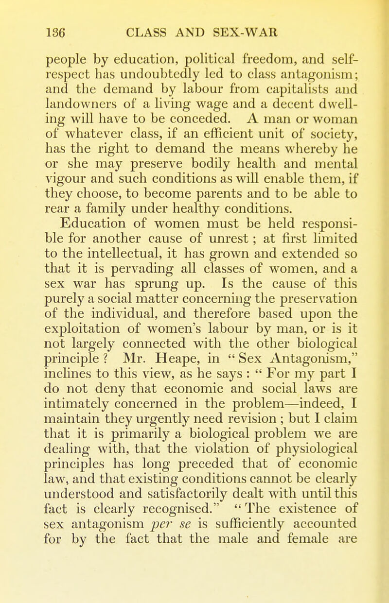 people by education, political freedom, and self- respect has undoubtedly led to class antagonism; and the demand by labour from capitalists and landowners of a living wage and a decent dwell- ing will have to be conceded. A man or woman of whatever class, if an efficient unit of society, has the right to demand the means whereby he or she may preserve bodily health and mental vigour and such conditions as will enable them, if they choose, to become parents and to be able to rear a family under healthy conditions. Education of women must be held responsi- ble for another cause of unrest; at first limited to the intellectual, it has grown and extended so that it is pervading all classes of women, and a sex war has sprung up. Is the cause of this purely a social matter concerning the preservation of the individual, and therefore based upon the exploitation of women's labour by man, or is it not largely connected with the other biological principle ? Mr. Heape, in  Sex Antagonism, inclines to this view, as he says :  For my part I do not deny that economic and social laws are intimately concerned in the problem—indeed, I maintain they urgently need revision ; but 1 claim that it is primarily a biological problem we are dealing with, that the violation of physiological principles has long preceded that of economic law, and that existing conditions cannot be clearly understood and satisfactorily dealt with until this fact is clearly recognised.  The existence of sex antagonism per se is sufficiently accounted for by the fact that the male and female are