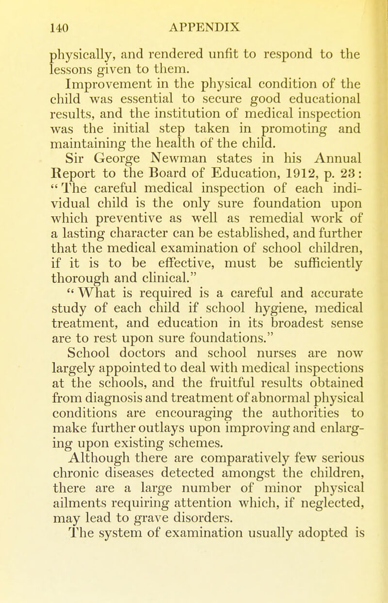 physically, and rendered unfit to respond to the lessons given to them. Improvement in the physical condition of the child was essential to secure good educational results, and the institution of medical inspection was the initial step taken in promoting and maintaining the health of the child. Sir George Newman states in his Annual Report to the Board of Education, 1912, p. 23:  The careful medical inspection of each indi- vidual child is the only sure foundation upon which preventive as well as remedial work of a lasting character can be established, and further that the medical examination of school children, if it is to be effective, must be sufficiently thorough and clinical.  What is required is a careful and accurate study of each child if school hygiene, medical treatment, and education in its broadest sense are to rest upon sure foundations. School doctors and school nurses are now largely appointed to deal with medical inspections at the schools, and the fruitful results obtained from diagnosis and treatment of abnormal physical conditions are encouraging the authorities to make further outlays upon improving and enlarg- ing upon existing schemes. Although there are comparatively few serious chronic diseases detected amongst the children, there are a large number of minor physical ailments requiring attention which, if neglected, may lead to grave disorders. The system of examination usually adopted is