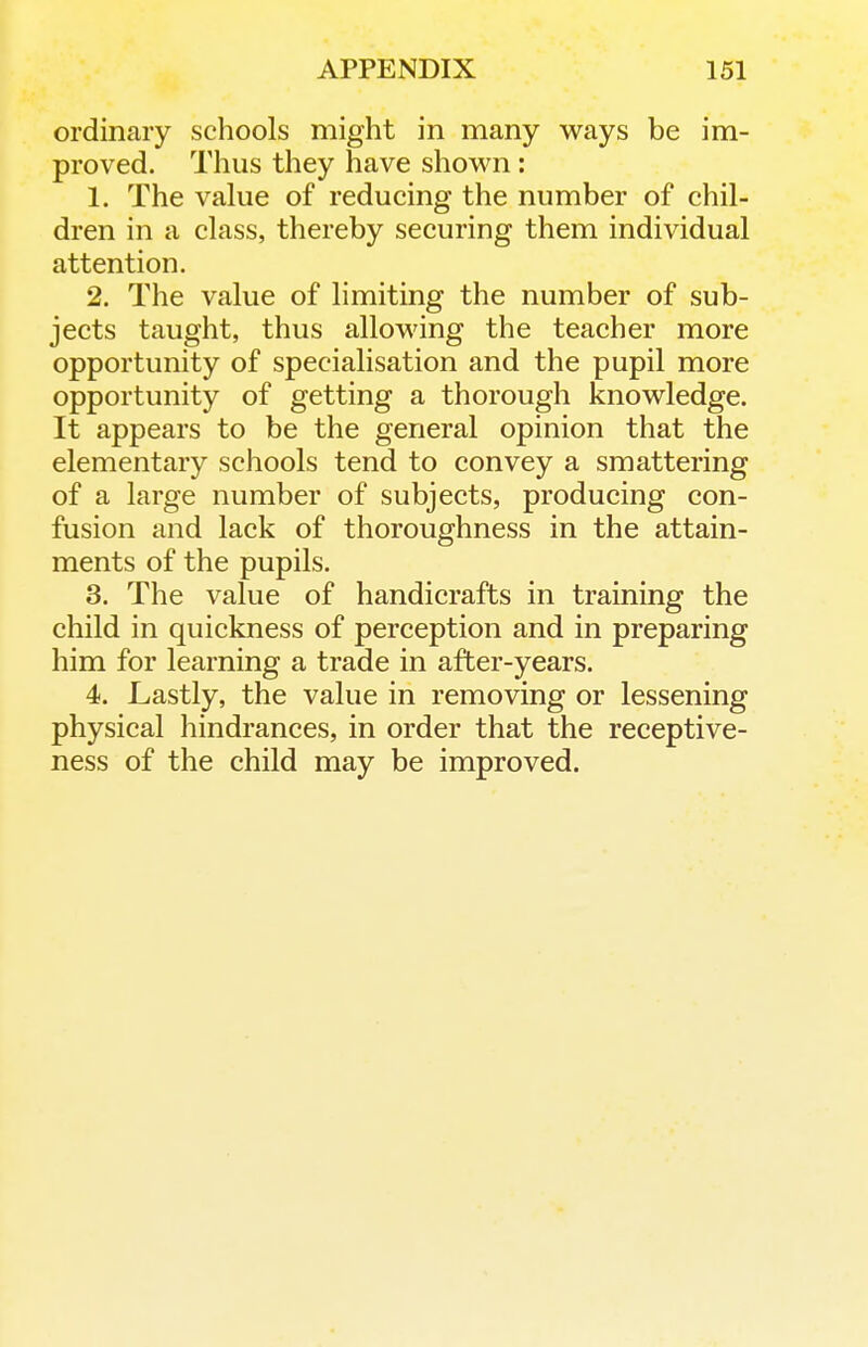 ordinary schools might in many ways be im- proved. Thus they have shov^ai: 1. The value of reducing the number of chil- dren in a class, thereby securing them individual attention. 2. The value of limiting the number of sub- jects taught, thus allowing the teacher more opportunity of specialisation and the pupil more opportunity of getting a thorough knowledge. It appears to be the general opinion that the elementary schools tend to convey a smattering of a large number of subjects, producing con- fusion and lack of thoroughness in the attain- ments of the pupils. 3. The value of handicrafts in training the child in quickness of perception and in preparing him for learning a trade in after-years. 4. Lastly, the value in removing or lessening physical hindrances, in order that the receptive- ness of the child may be improved.