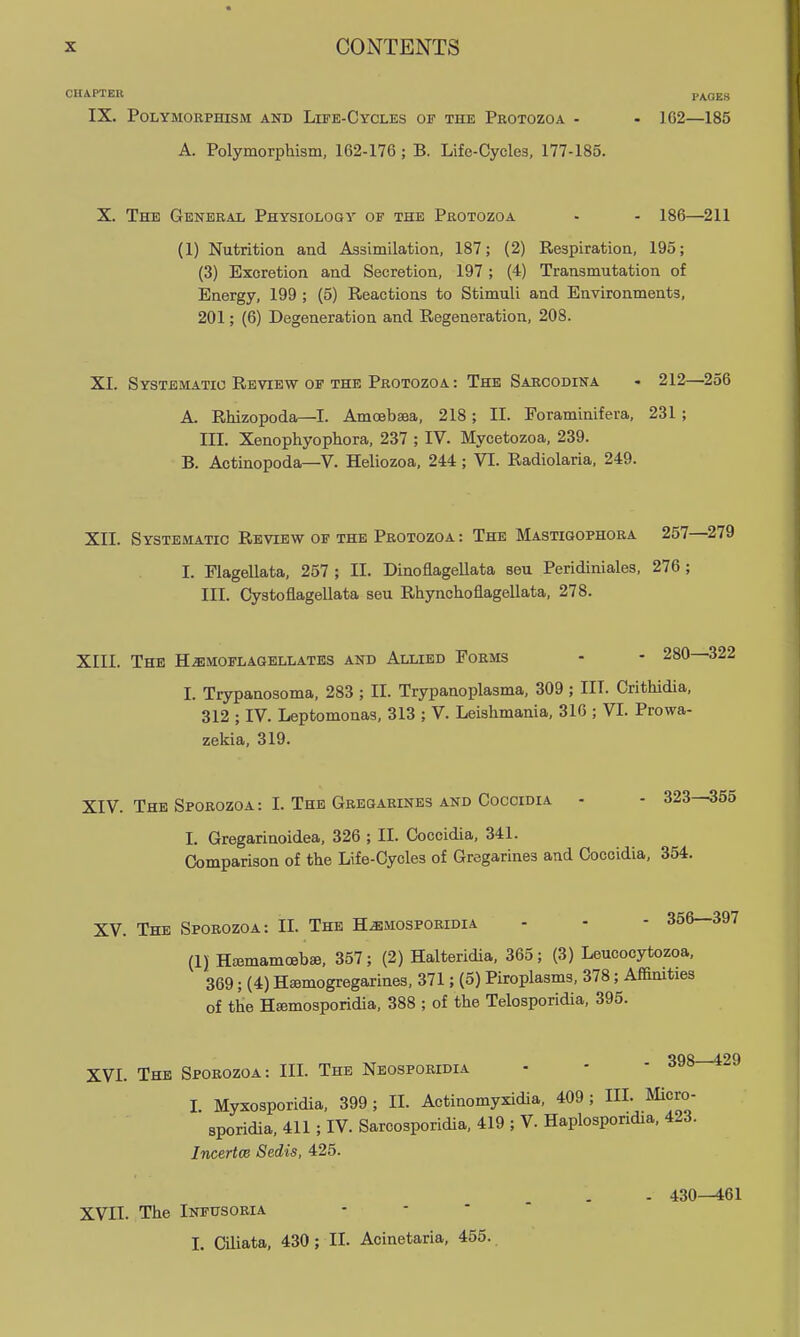 CHAPTER PAGES IX. Polymorphism and Life-Cycles of the Protozoa - • 162—185 A. Polymorphism, 162-176; B. Life-Cycles, 177-185. X. The General Physiology of the Protozoa - - 186—^211 (1) Nutrition and Assimilation, 187; (2) Respiration, 195; (3) Excretion and Secretion, 197 ; (4) Transmutation of Energy, 199 ; (5) Reactions to Stimuli and Environments, 201; (6) Degeneration and Regeneration, 208. XI. Systematic Review OF the Protozoa: The Sarcodina - 212—^256 A. Rhizopoda—I. Amoebaea, 218; II. Foraminifera, 231 ; III. Xenophyophora, 237 ; IV. Mycetozoa, 239. B. Actinopoda—V. Heliozoa, 244; VI. Radiolaria, 249. XII. Systematic Review of the Protozoa : The Mastioophora 257—^279 I. Flagellata, 257 ; II. Dinoflagellata seu Peridiniales, 276 ; III. Cystoflagellata seu Rhynchoflagellata, 278. XIII. The H^moflagellates and Allied Forms - - 280—322 I. Trypanosoma, 283 ; II. Trypanoplasma, 309; III. Crithidia, 312 ; IV. Leptomonas, 313 ; V. Leishmania, 316 ; VI. Prowa- zekia, 319. XIV. The Sporozoa : I. The Gregarines and Coccidia - - 323—355 I. Gregarinoidea, 326 ; II. Coccidia, 341. Comparison of the Life-Cycles of Gregarines and Coccidia, 354. XV. The Sporozoa: II. The H^mosporidia - - - 356—397 (1) Hajmamoebae, 357; (2) Halteridia, 365; (3) Leucocytozoa, 369; (4) Hsemogregarines, 371; (5) Piroplasms, 378; Affimties of the Hsemosporidia, 388 ; of the Telosporidia, 395. XVI. The Sporozoa: III. The Neosporidia - - - * ^ I. Myxosporidia, 399; II. Actinomyxidia, 409; III. Micro- sporidia, 411 ; IV. Sarcosporidia, 419 ; V. Haplospondia, 423. Incertce Sedis, 425. - 430--461 XVII. The Infusoria L Ciliata, 430 ; II. Acinetaria, 455.