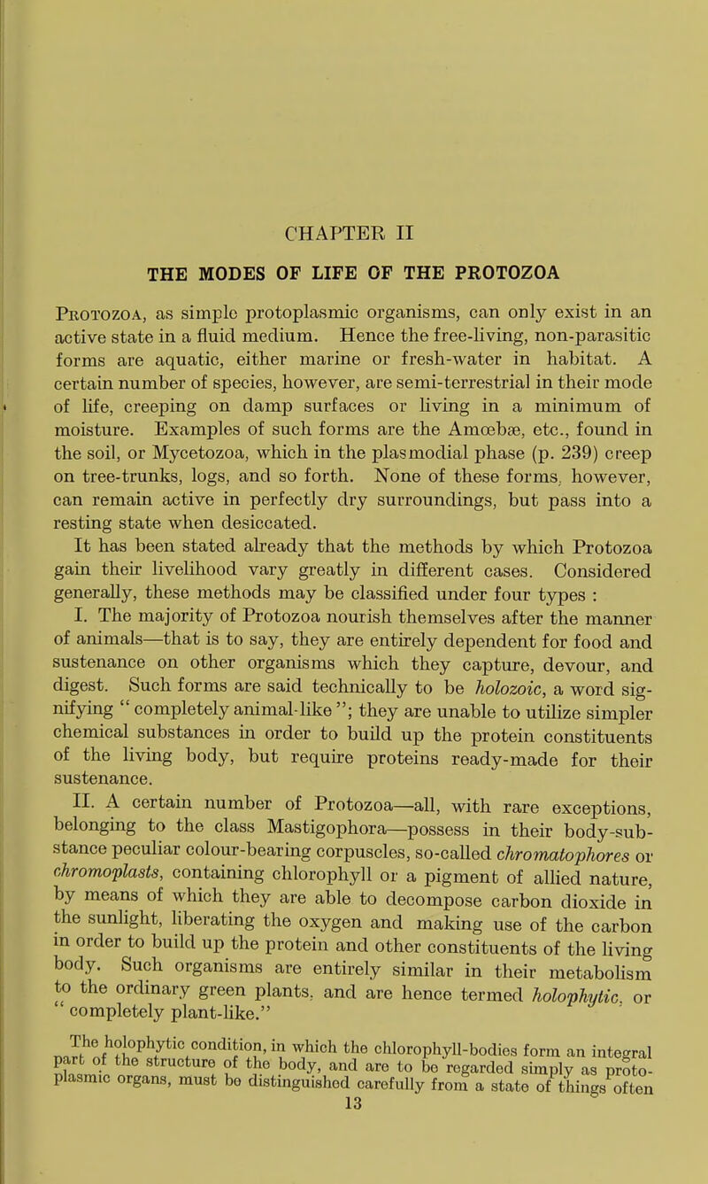 CHAPTER II THE MODES OF LIFE OF THE PROTOZOA Protozoa, as simple protoplasmic organisms, can only exist in an active state in a fluid medium. Hence the free-living, non-parasitic forms are aquatic, either marine or fresh-water in habitat. A certain number of species, however, are semi-terrestrial in their mode of life, creeping on damp surfaces or living in a minimum of moisture. Examples of such forms are the Amoebae, etc., found in the soil, or Mycetozoa, which in the plasmodial phase (p. 239) creep on tree-trunks, logs, and so forth. None of these forms,, however, can remain active in perfectly dry surroundings, but pass into a resting state when desiccated. It has been stated already that the methods by which Protozoa gain their livelihood vary greatly in different cases. Considered generally, these methods may be classified under four types : I. The majority of Protozoa nourish themselves after the manner of animals—that is to say, they are entirely dependent for food and sustenance on other organisms which they capture, devour, and digest. Such forms are said technically to be holozoic, a word sig- nifying  completely animal-like ; they are unable to utilize simpler chemical substances in order to build up the protein constituents of the living body, but require proteins ready-made for their sustenance. II. A certain number of Protozoa—all, with rare exceptions, belonging to the class Mastigophora—possess in their body-sub- stance peculiar colour-bearmg corpuscles, so-called chromatopJiores or chromoplasts, containing chlorophyll or a pigment of allied nature, by means of which they are able to decompose carbon dioxide in the sunlight, hberating the oxygen and making use of the carbon m order to build up the protein and other constituents of the hving body. Such organisms are entirely similar in their metabohsm to the ordinary green plants, and are hence termed holophytic or ' completely plant-Uke. nJ^r>/'?J,°^^^^'^''°'^'J'??'^'? '^^'''^ chlorophyll-bodies form an integral lu jL ? body, and are to be regarded simply as proto- plasmic organs, must be distinguished carefully from a state of things often