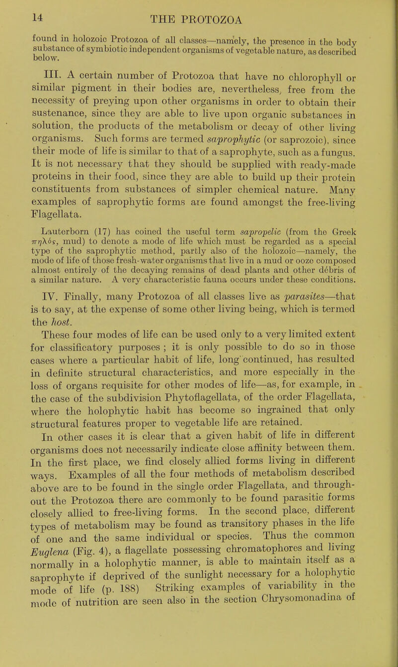 found in holozoic Protozoa of all classes—namely, the presence in the body substance of symbiotic independent organisms of vegetable nature, as described below. III. A certain number of Protozoa that have no chlorophyll or similar pigment in their bodies are, nevertheless, free from the necessity of preying upon other organisms in order to obtain their sustenance, since they are able to live upon organic substances in solution, the products of the metabolism or decay of other living organisms. Such forms are termed saprophytic (or saprozoic). since their mode of Ufe is similar to that of a saprophyte, such as a fungus. It is not necessary that they should be supplied Avith ready-made proteins in their food, since they are able to build up their protein constituents from substances of simpler chemical nature. Many examples of saprophytic forms are found amongst the free-hving Flagellata. Lauterborn (17) has coined the useful term sapropelic (from the Greek Trr]X6s, mud) to denote a mode of life which must bo regarded as a special type of the saprophytic method, partly also of the holozoic—namely, the mode of life of those fresh-water organisms that live in a mud or ooze composed almost entirely of the decaying remains of dead plants and other debris of a similar nature. A very characteristic fauna occurs under these conditions. IV. Finally, many Protozoa of all classes live as parasites—that is to say, at the expense of some other living being, which is termed the host. These four modes of life can be used only to a very limited extent for classificatory purposes ; it is only possible to do so in those cases where a particular habit of life, long'continued, has resulted in definite structural characteristics, and more especially in the loss of organs requisite for other modes of life—as, for example, in the case of the subdivision PhytoflageUata, of the order FlageUata, where the holophytic habit has become so ingrained that only structural features proper to vegetable life are retained. In other cases it is clear that a given habit of life in different organisms does not necessarily indicate close affinity between them. In the first place, we find closely allied forms living in different ways. Examples of all the four methods of metabolism described above are to be found in the single order FlageUata, and through- out the Protozoa there are commonly to be found parasitic forms closely allied to free-living forms. In the second place, different types of metabolism may be found as transitory phases in the life of one and the same individual or species. Thus the common Euglena (Fig. 4), a flagellate possessing chromatophorcs and living normally in a holophytic manner, is able to maintain itself as a saprophyte if deprived of the sunlight necessary for a holophytic mode of life (p. 188) Striking examples of variability m the mode of nutrition are seen also in the section Clirysomonadma of