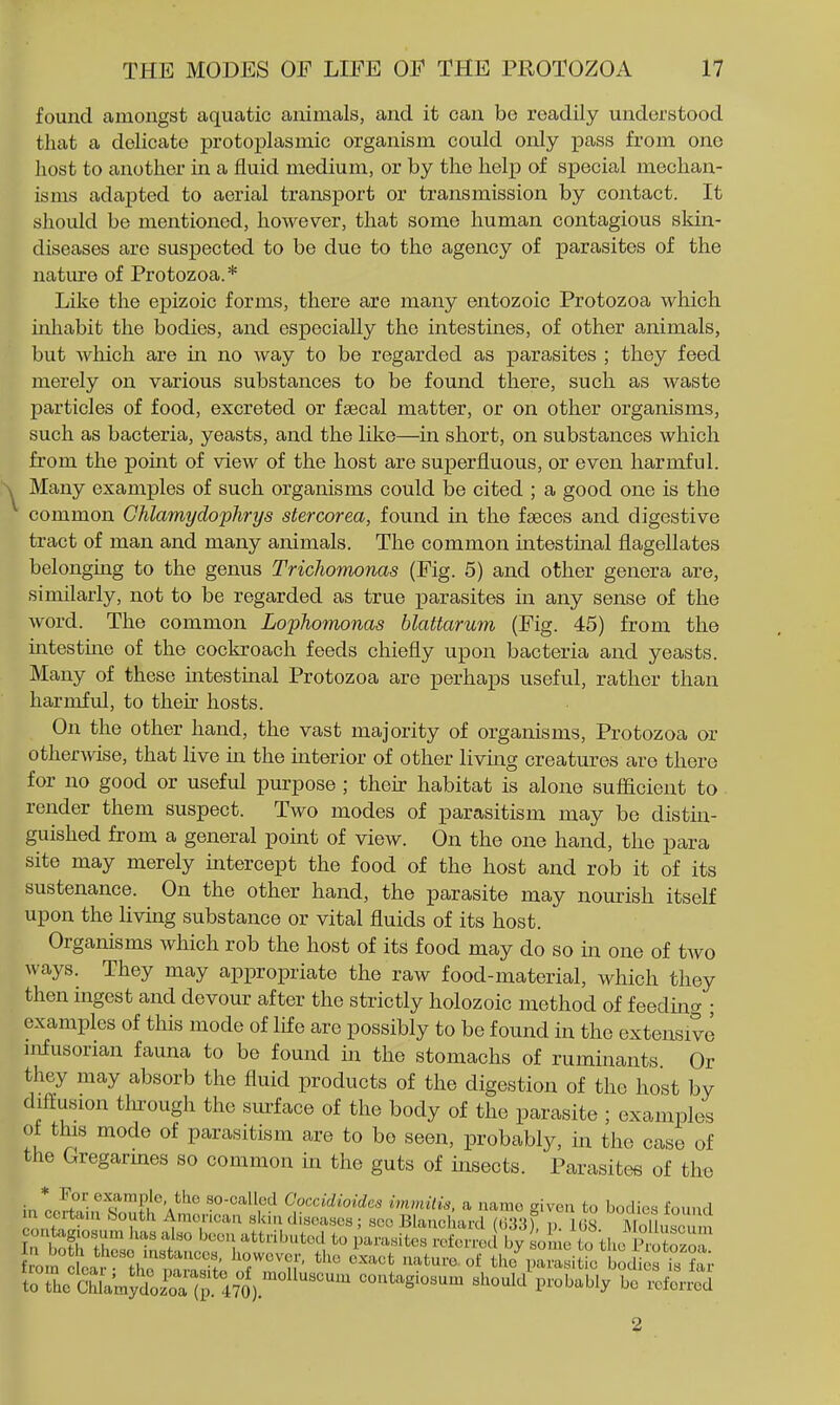 found amongst aquatic animals, and it can bo readily understood that a delicate protoplasmic organism could only pass from one host to another in a fluid medium, or by the help of special mechan- isms adapted to aerial transport or transmission by contact. It should be mentioned, however, that some human contagious skin- diseases arc suspected to be due to the agency of parasites of the nature of Protozoa.* Like the epizoic forms, there are many entozoic Protozoa which inhabit the bodies, and especially the intestines, of other animals, but Avhich are in no way to be regarded as parasites ; they feed merely on various substances to be found there, such as waste particles of food, excreted or faecal matter, or on other organisms, such as bacteria, yeasts, and the like—in short, on substances which from the point of view of the host are superfluous, or even harmful. Many examples of such organisms could be cited ; a good one is the common Ghlamydophrys stercorea, found in the faeces and digestive tract of man and many animals. The common intestinal flagellates belonging to the genus Trichomonas (Fig. 5) and other genera are, similarly, not to be regarded as true x^arasites in any sense of the word. The common Lophomonas blattarum (Fig. 45) from the intestuae of the cockroach feeds chiefly upon bacteria and yeasts. Many of these intestinal Protozoa are perhaps useful, rather than harmful, to their hosts. On the other hand, the vast majority of organisms. Protozoa or otherwise, that live in the interior of other living creatures are there for no good or useful purpose ; their habitat is alone sufficient to render them suspect. Two modes of parasitism may be distin- guished from a general point of view. On the one hand, the para site may merely intercept the food of the host and rob it of its sustenance. On the other hand, the parasite may nourish itself upon the living substance or vital fluids of its host. Organisms which rob the host of its food may do so in one of two ways. They may appropriate the raw food-material, which they then ingest and devour after the strictly holozoic method of feedint^ • examples of this mode of life are possibly to be found in the extensive nofusorian fauna to be found in the stomachs of ruminants Or they may absorb the fluid products of the digestion of the host by diffusion through the sm-face of the body of the parasite ; examples ot this mode of parasitism are to bo seen, probably, in the case of the Gregarmes so common in the guts of insects. Parasites of tho * For example the so-called Coccidioides immilis, a name given to bodies found in certain &outh Amencan skin diseases ; see Blanchard (033f p 1(S Molh so^ m con agu^sum has also been attributed to parasites referred by some to the Sozol om e5°thrrnrS^f^ -^^^ the^Karasi^e bodi st foi- toThe S amytJSl a contagiosum should probably be referred