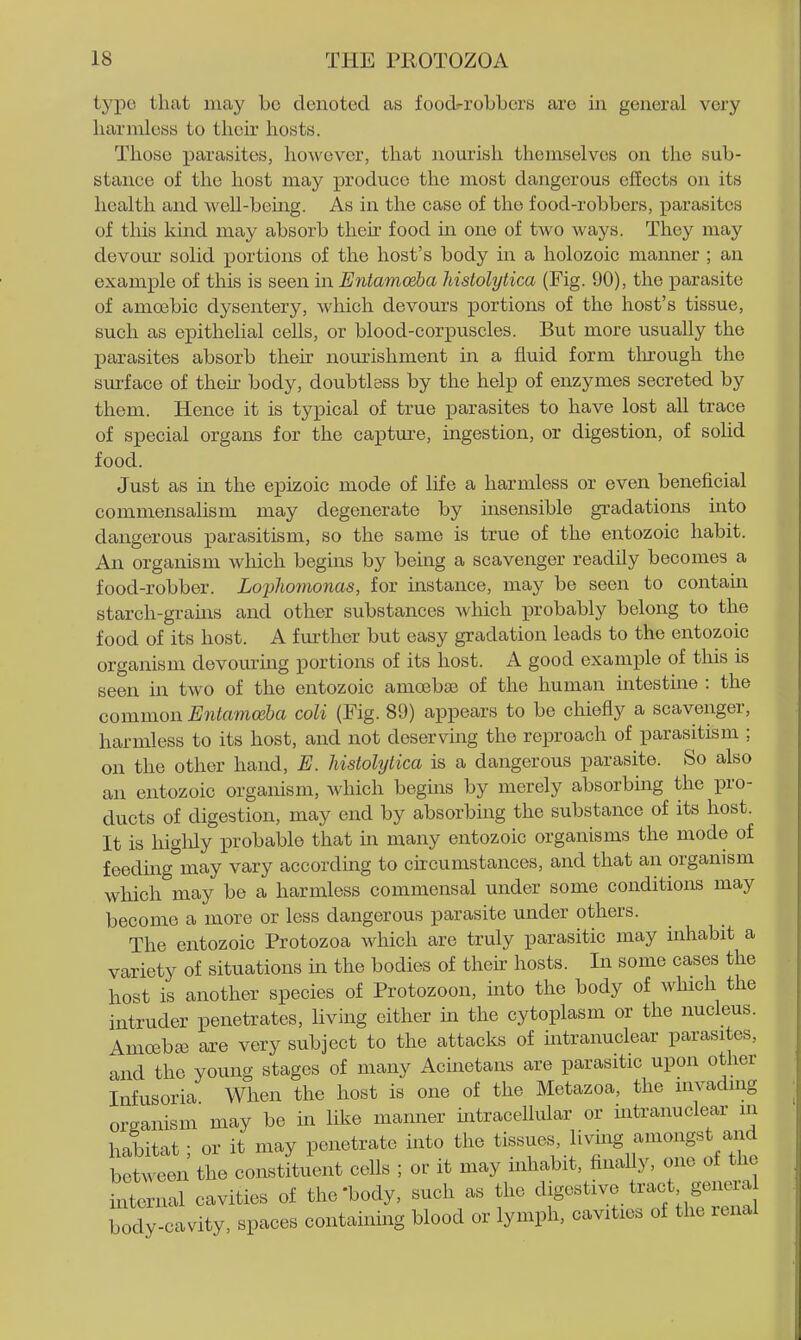 Ij'pe that may bo denoted as food-robbers are in general very harmless to their hosts. Those parasites, however, that liourish themselves on the sub- stance of the host may produce the most dangerous effects on its health and weU-being. As in the case of the food-robbers, parasites of this kind may absorb then- food in one of two ways. They may devour solid j)ortions of the host's body in a holozoic manner ; an example of this is seen in Entamoeba histolytica (Fig. 90), the parasite of amoebic dysentery, which devours portions of the host's tissue, such as epithelial cells, or blood-corpuscles. But more usually the parasites absorb then nourishment in a fluid form tlnrough the surface of their body, doubtless by the help of enzymes secreted by them. Hence it is typical of true parasites to have lost all trace of special organs for the capture, ingestion, or digestion, of solid food. Just as in the epizoic mode of life a harmless or even beneficial commensalism may degenerate by insensible gradations into dangerous parasitism, so the same is true of the entozoic habit. An organism which begins by being a scavenger readUy becomes a food-robber. Lophonionas, for instance, may be seen to contain starch-grams and other substances which probably belong to the food of its host. A fm-ther but easy gradation leads to the entozoic organism devoming portions of its host. A good example of this is seen in two of the entozoic amoibaj of the human intestine : the common Entamoeba coli (Fig. 89) appears to be chiefly a scavenger, harmless to its host, and not deserving the reproach of parasitism ; on the other hand, E. Ustolylica is a dangerous parasite. So also an entozoic organism, Avhich begins by merely absorbing the pro- ducts of digestion, may end by absorbing the substance of its host. It is higlily probable that in many entozoic organisms the mode of feeding may vary according to circumstances, and that an organism which may be a harmless commensal under some conditions may become a more or less dangerous parasite under others. The entozoic Protozoa which are truly parasitic may inhabit a variety of situations in the bodies of their hosts. In some cases the host is another species of Protozoon, into the body of which the intruder penetrates, living either in the cytoplasm or the nucleus. Amosbaj are very subject to the attacks of intranuclear parasites, and the young stages of many Acinetans are parasitic upon other Infusoria When the host is one of the Metazoa, the invading organism may be in like manner mtracellular or intranuclear in habitat; or it may penetrate into the tissues, living amongs and between the constituent cells ; or it may inhabit, finally, one of the internal cavities of the'body, such as the digestive tract genera iody cavity, spaces containing blood or lymph, cavities of the renal