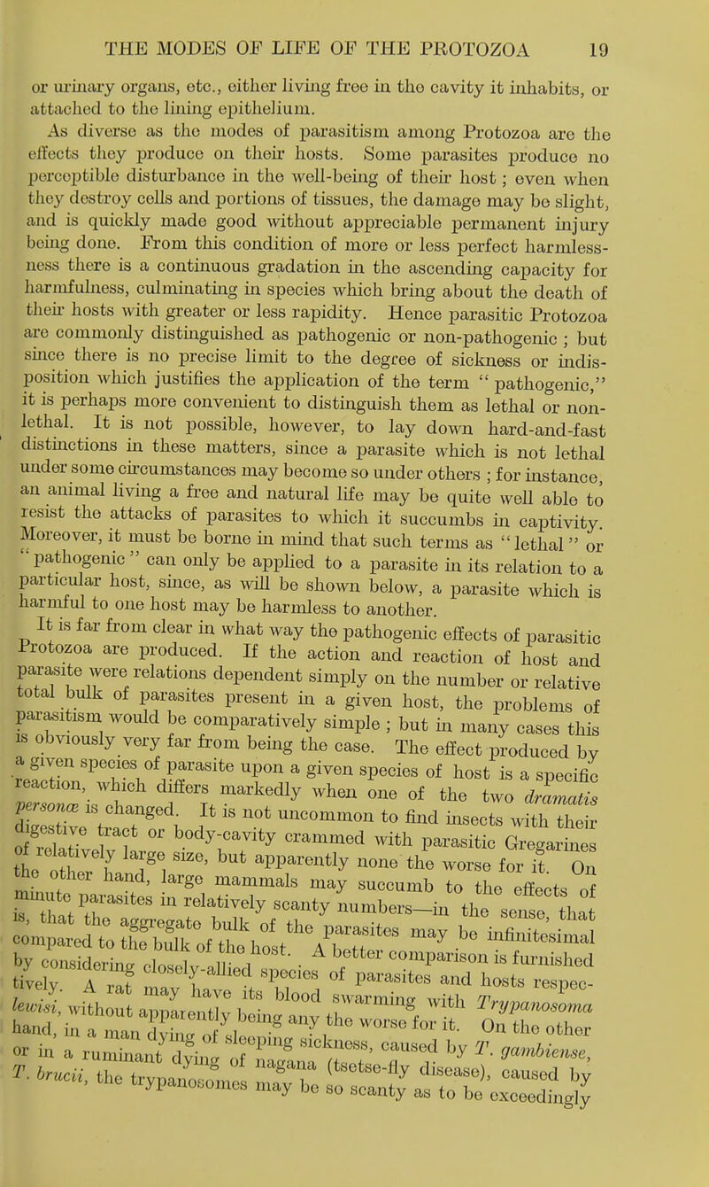 or ui-iuary organs, etc., cither living free iu the cavity it inhabits, or attached to the linmg epithelium. As diverse as the modes of iDarasitism among Protozoa are the elTects they produce on then' hosts. Some parasites produce no perceptible disturbance in the well-bemg of then- host; oven when they destroy cells and portions of tissues, the damage may be slight, and is quickly made good without appreciable permanent uajury being done. From this condition of more or less perfect harmless- ness there is a continuous gradation in the ascending capacity for harmfulness, culminatuag m species which bring about the death of then- hosts with greater or less rapidity. Hence parasitic Protozoa are commonly distmguished as pathogenic or non-pathogenic ; but smce there is no precise limit to the degree of sickness or indis- position which justifies the application of the term  pathogenic, it is perhaps more convenient to distinguish them as lethal or non- lethal. It is not possible, however, to lay down hard-and-fast distmctions in these matters, since a parasite which is not lethal under some ckcumstances may become so under others ; for instance an animal living a free and natural life may be quite well able to resist the attacks of parasites to which it succumbs in captivity Moreover, it must be borne in mind that such terms as lethal or  pathogenic  can only be applied to a parasite in its relation to a particular host, smce, as wUl be shown below, a parasite which is harmful to one host may be harmless to another. It is far fi-om clear in what way the pathogenic effects of parasitic Protozoa are produced. If the action and reaction of host and parasite were relations dependent simply on the number or relative total bulk of parasites present in a given host, the problems of parasitism would be comparatively simple ; but in many cases this IS obviously very far from being the case. The effect produced bv a given species of parasite upon a given species of host is a specific «sthf ''^-'^'y one of the two .rat ZlZe t^o^f^^ 1  ^^ommon to find insects with their digestive ract or body-cavity crammed with parasitic Gregarines of relatively large size, but apparently none the worse for T On the other hand, large mammals may succumb to the Jln^. f minute pai-asites in relatively scanty Lmbers-in^l^^se i^^^^^ or hi a run;;:ii:^^;,\^ tz^::^:::' r r - -c., the trypaLii -:;z ^ti;!^