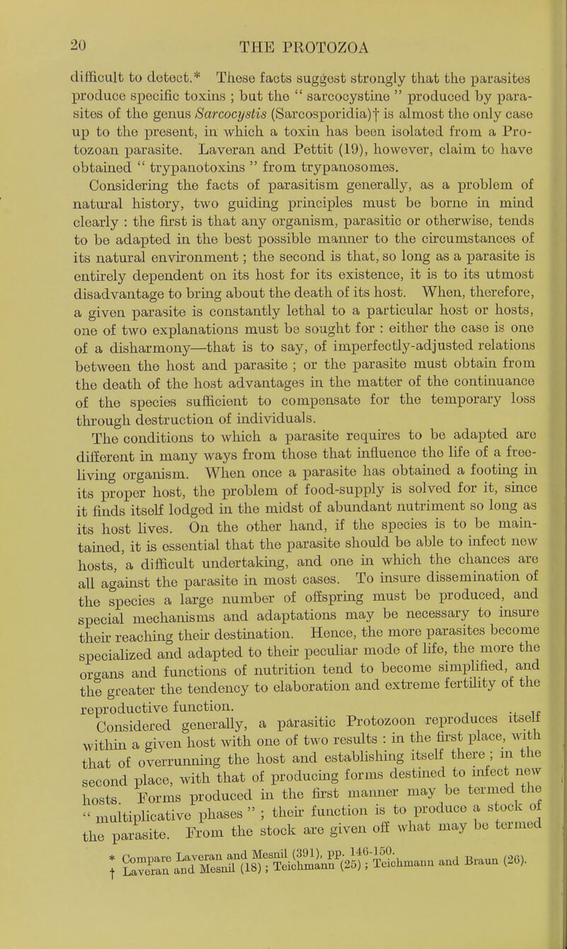 difficult to detect.* These facts suggest strongly that the parasites produce specific toxins ; but the  sarcocystine  produced by para- sites of the genus Sarcocystis (Sarcosporidia)| is almost the only case up to the present, in which a toxin has been isolated from a Pro- tozoan parasite. Laveran and Pettit (19), however, claim to have obtained  trypanotoxins  from trypanosomes. Considering the facts of parasitism generally, as a problem of natural history, two guiding principles must be borne m mind clearly : the first is that any organism, parasitic or otherwise, tends to be adapted in the best possible manner to the circumstances of its natural environment; the second is that, so long as a parasite is entirely dependent on its host for its existence, it is to its utmost disadvantage to bring about the death of its host. When, therefore, a given parasite is constantly lethal to a particular host or hosts, one of two explanations must be sought for : either the case is one of a disharmony—that is to say, of imperfectly-adjusted relations between the host and parasite ; or the parasite must obtain from the death of the host advantages in the matter of the continuance of the species sufficient to compensate for the temporary loss through destruction of mdividuals. The conditions to which a parasite requires to be adapted are different in many ways from those that influence the life of a free- living organism. When once a parasite has obtained a footing in its proper host, the problem of food-supply is solved for it, smce it finds itself lodged in the midst of abundant nutriment so long as its host lives. On the other hand, if the species is to be main- tained, it is essential that the parasite should be able to infect new hosts, a difficult undertakuig, and one iia which the chances are all against the parasite in most cases. To insure dissemination of the species a large number of offspring must be produced, and special mechanisms and adaptations may be necessary to insure thek reaching then- destmation. Hence, the more parasites become specialized and adapted to thek peculiar mode of life, the more the organs and functions of nutrition tend to become simplified, and the greater the tendency to elaboration and extreme fertility of the reproductive function. Considered generaUy, a parasitic Protozoon reproduces itselt within a given host with one of two results : in the first place, with that of overrunning the host and establishing itself there ; in the second place, with that of producing forms destined to infect new hosts Forms produced in the fii'st manner may be termed the  multiplicative phases  ; theii- function is to produce a stock of the parasite. From the stock are given off what may be termed * Coraware Laveran and McsnU (391), pp. Ifli-l^O. t Lavemu and Mesnil (18); Teichmann (25); Teichmann and Braun (26).