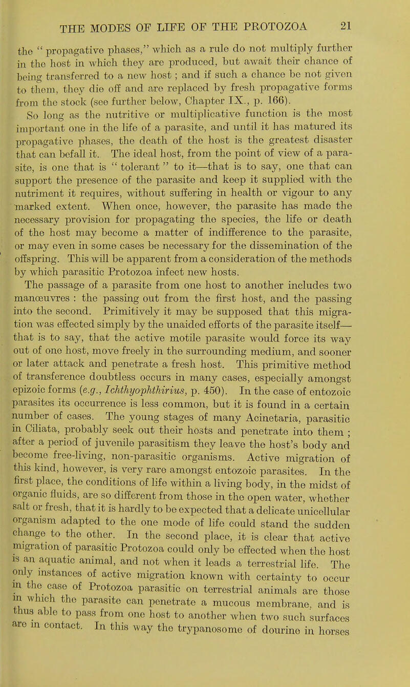 tho  propagativo phases, which as a rule do not multiply further in tho host in which they are produced, but await their chance of being transferred to a new host; and if such a chance be not given to them, they die off and are replaced by fresh propagative forms from the stock (see further beloAV, Chapter IX., p. 166). So long as the nutritive or multiplicative function is tho most important one in the life of a parasite, and until it has matured its propagative phases, the death of the host is the greatest disaster that can befall it. The ideal host, from the point of view of a para- site, is one that is  tolerant  to it—that is to say, one that can support the presence of the parasite and keep it supplied with the nutriment it requires, without suffering in health or vigour to any ■marked extent. When once, however, the parasite has made the necessary provision for propagating the species, the life or death of the host may become a matter of indifference to the parasite, or may even in some cases be necessary for the dissemination of the offspring. This will be apparent from a consideration of the methods by which parasitic Protozoa infect new hosts. The passage of a parasite from one host to another includes two manoeuvres : the passing out from the first host, and the passing into the second. Primitively it may be supposed that tliis migra- tion was effected simply by the unaided efforts of the parasite itself— that is to say, that the active motile parasite would force its way out of one host, move freely in the surrounding medium, and sooner or later attack and penetrate a fresh host. This primitive method of transference doubtless occurs in many cases, especially amongst epizoic forms {e.g., IchthyophtMrius, p. 450). In the case of entozoic parasites its occurrence is less common, but it is found in a certain number of cases. The young stages of many Acinetaria, parasitic in Ciliata, probably seek out their hosts and penetrate uato them ; after a period of juvenile parasitism they leave the host's body and become free-living, non-parasitic organisms. Active migration of this kind, however, is very rare amongst entozoic parasites. In the first place, the conditions of life within a living body, in the midst of organic fiuids, are so different from those in the open water, whether salt or fresh, that it is hardly to be expected that a delicate unicellular organism adapted to the one mode of life could stand the sudden change to tho other. In the second place, it is clear that active migration of parasitic Protozoa could only be effected Avhen the host js an aquatic animal, and not when it leads a terrestrial life. The only instances of active migration known with certainty to occur m the case of Protozoa parasitic on terrestrial animals are those in which tho parasite can penetrate a mucous membrane and is thus able to pass from one host to another when two such surfaces are m contact. In this way the trypanosome of dourine in horses