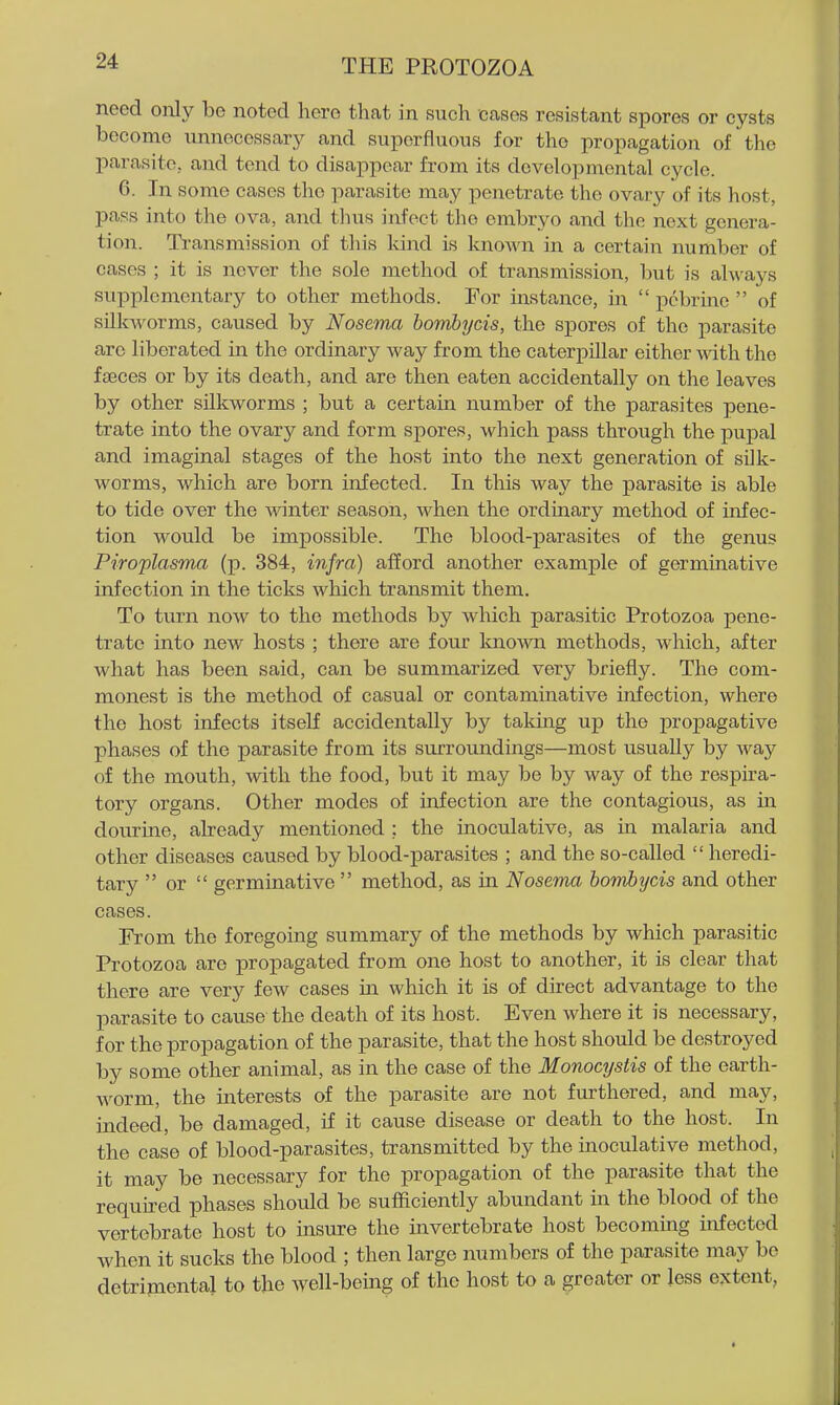 need only be noted hero that in such cases resistant spores or cysts become unnecessary and superfluous for the propagation of the parasite, and tend to disappear from its developmental cycle. 6. In some cases the parasite may penetrate the ovary of its host, pass into the ova, and thus infect the embryo and the next genera- tion. Transmission of this kind is known in a certain number of cases ; it is never the sole method of transmission, but is always supplementary to other methods. For instance, in  pcbrine  of silkworms, caused by Nosema bombycis, the spores of the parasite arc liberated in the ordinary way from the caterpillar either with the faeces or by its death, and are then eaten accidentally on the leaves by other silkworms ; but a certain number of the parasites pene- trate into the ovary and form spores, which pass through the pupal and imaginal stages of the host into the next generation of silk- worms, which are born infected. In this way the parasite is able to tide over the winter season, when the ordinary method of infec- tion would be impossible. The blood-parasitea of the genus Piroplasma (p. 384, infra) afford another example of germinative infection in the ticks which transmit them. To turn now to the methods by which parasitic Protozoa pene- trate into new hosts ; there are four known methods, which, after what has been said, can be summarized very briefly. The com- monest is the method of casual or contaminative infection, where the host infects itself accidentally by taking up the propagative phases of the parasite from its surroundings—most usually by way of the mouth, with the food, but it may be by way of the respira- tory organs. Other modes of infection are the contagious, as in dourine, already mentioned ; the inoculative, as in malaria and other diseases caused by blood-parasites ; and the so-called  heredi- tary  or  germinative  method, as in Nosema homhijcis and other cases. From the foregoing summary of the methods by which parasitic Protozoa are propagated from one host to another, it is clear that there are very few cases m which it is of direct advantage to the parasite to cause the death of its host. Even where it is necessary, for the propagation of the parasite, that the host should be destroyed by some other animal, as in the case of the Monocystis of the earth- worm, the interests of the parasite are not furthered, and may, indeed, be damaged, if it cause disease or death to the host. In the case of blood-parasites, transmitted by the inoculative method, it may be necessary for the propagation of the parasite that the required phases should be sufficiently abundant in the blood of the vertebrate host to insure the invertebrate host becommg infected when it sucks the blood ; then large numbers of the parasite may be detrimental to the well-being of the host to a greater or less extent,