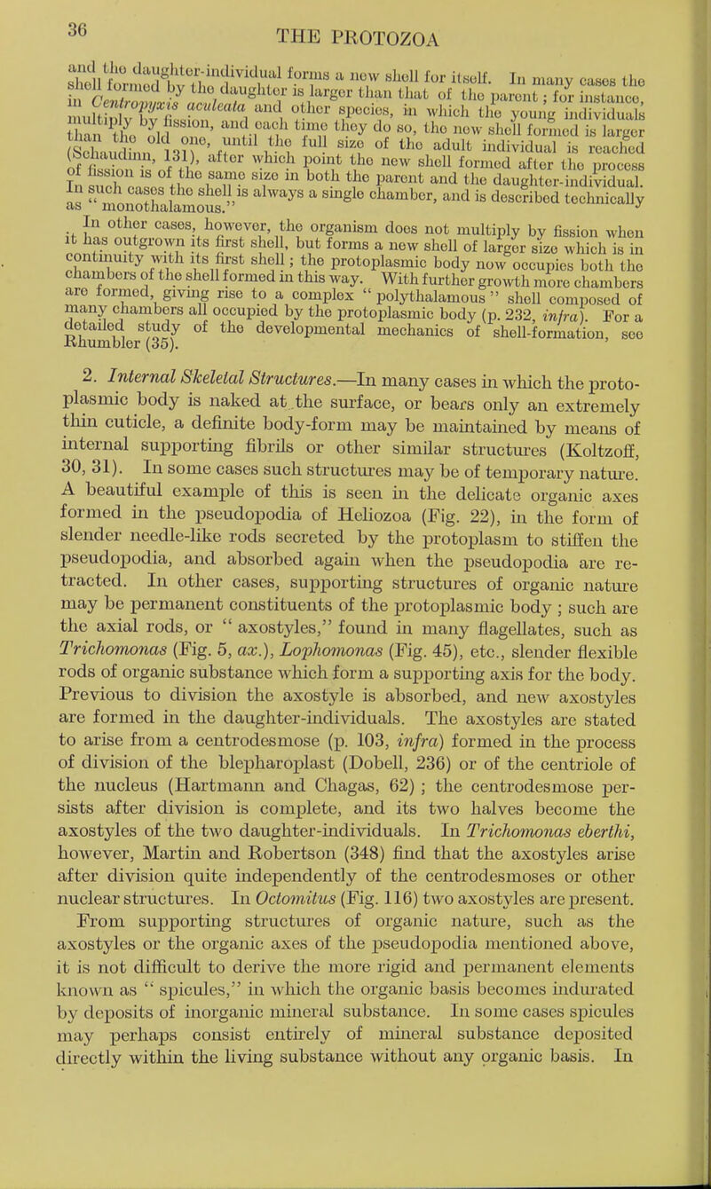 sTolltrnln,?hv7l ''^^^^^^^ ^ ^ ^^^^l^- I ^^ny cases the slioll toimod by the daughter is larger tlian that of tlie jjareut; for instance nnh fT'^ '^^^ ^^^^'^^^ P^'^i^^' ^vhicli tl e young hid V ral^ Zn 'tho o^ld''on' ri'n^ for^liid is ar,^^^^ Sxi dinn ni ' H ^^^'t individual is reached (bcliaudum, 131), alter vvhich point the new shell formed after the process 111 such o.^'offf ^'fT' T ^''^ r'^^ ^^ daughter-indivldual as moSlSmotf ' ' ^'^''^^^^^^^^ In other cases, however, the organism does not multiply by fission when It has outgrown its first shell, but forms a new shell of larger size which is in continuity vvith its first shell; the protoplasmic body now occupies both the chambers of the shell formed m this way. With further gro^vtli more chambers are formed givmg rise to a complex  polythalamous  shell composed of many chambers all occupied by the protoplasmic body (p. 232, infra). For a detailed study of the developmental mechanics of shell-formation, see Knumbler (35). 2. Internal Skeletal Structures.—In many cases in which the proto- plasmic body is naked at the surface, or bears only an extremely tliin cuticle, a definite body-form may be maintained by means of internal supporting fibrils or other similar structm^es (Koltzoff, 30, 31). In some cases such structures may be of temporary nature. A beautiful example of this is seen in the dehcate organic axes formed in the pseudopodia of Heliozoa (Fig. 22), in the form of slender needle-like rods secreted by the protoplasm to stiffen the pseudopodia, and absorbed agam when the pseudopodia are re- tracted. In other cases, supporting structures of orgaiuc natme may be permanent constituents of the protoplasmic body ; such are the axial rods, or  axostyles, found in many flagellates, such as Trichomonas (Fig. 6, ax.), Lophomonas (Fig. 45), etc., slender flexible rods of organic substance which form a supporting axis for the body. Previous to division the axostyle is absorbed, and new axostyles are formed in the daughter-mdividuals. The axostyles are stated to arise from a centrodesmose (p. 103, injra) formed in the process of division of the blepharoplast (Dobell, 236) or of the centriole of the nucleus (Hartmann and Chagas, 62) ; the centrodesmose per- sists after division is complete, and its two halves become the axostyles of the two daughter-individuals. In Trichomonas eberthi, however, Martin and Robertson (348) find that the axostyles arise after division quite independently of the centrodesmoses or other nuclear structures. In Octomitus (Fig. 116) two axostyles are present. From supporting structures of organic nature, such as the axostyles or the organic axes of the pseudopodia mentioned above, it is not difficult to derive the more rigid and permanent elements Imown as  spicules, in which the organic basis becomes uidurated by deposits of inorganic mineral substance. In some cases spicules may perhaps consist entirely of muieral substance deposited directly within the living substance without any organic basis. In