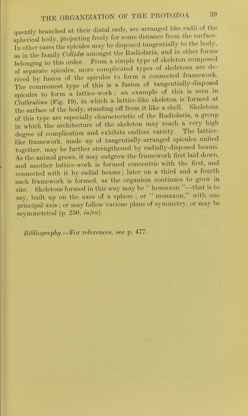 quently branched at their distal ends, are arranged like radii of the spherical body, projecting freely for some distance from the surface. In other cases the spicules may be disposed tangentially to the body, as in the family Collid(B amongst the Radiolaria, and m other forms belonging to this order. From a simple type of skeleton composed of separate spicules, more complicated types of skeletons are de- rived by fusion of the spicules to form a connected framework. The commonest type of this is a fusion of tangentially-disposed spicules to form a lattice-work ; an example of this is seen m Clathrulina (Fig. 19), in which a lattice-like skeleton is formed at the sm-face of the body, standing off from it like a shell. Skeletons of this type are especially characteristic of the Radiolaria, a group in which the architecture of the skeleton may reach a very high degree of complication and exhibits endless variety. The lattice- like framework, made up of tangentially-arranged spicules united together, may be further strengthened by radially-disposed beams. As the animal grows, it may outgrow the framework first laid down, and another lattice-work is formed concentric with the first, and connected with it by radial beams; later on a third and a fourth such framework is formed, as the organism continues to grow in size. Skeletons formed in this way may be  homaxon —that is to say, built up on the axes of a sphere ; or  monaxon, with one principal axis ; or may follow various plans of symmetry, or may be asymmetrical (p. 250, infra).