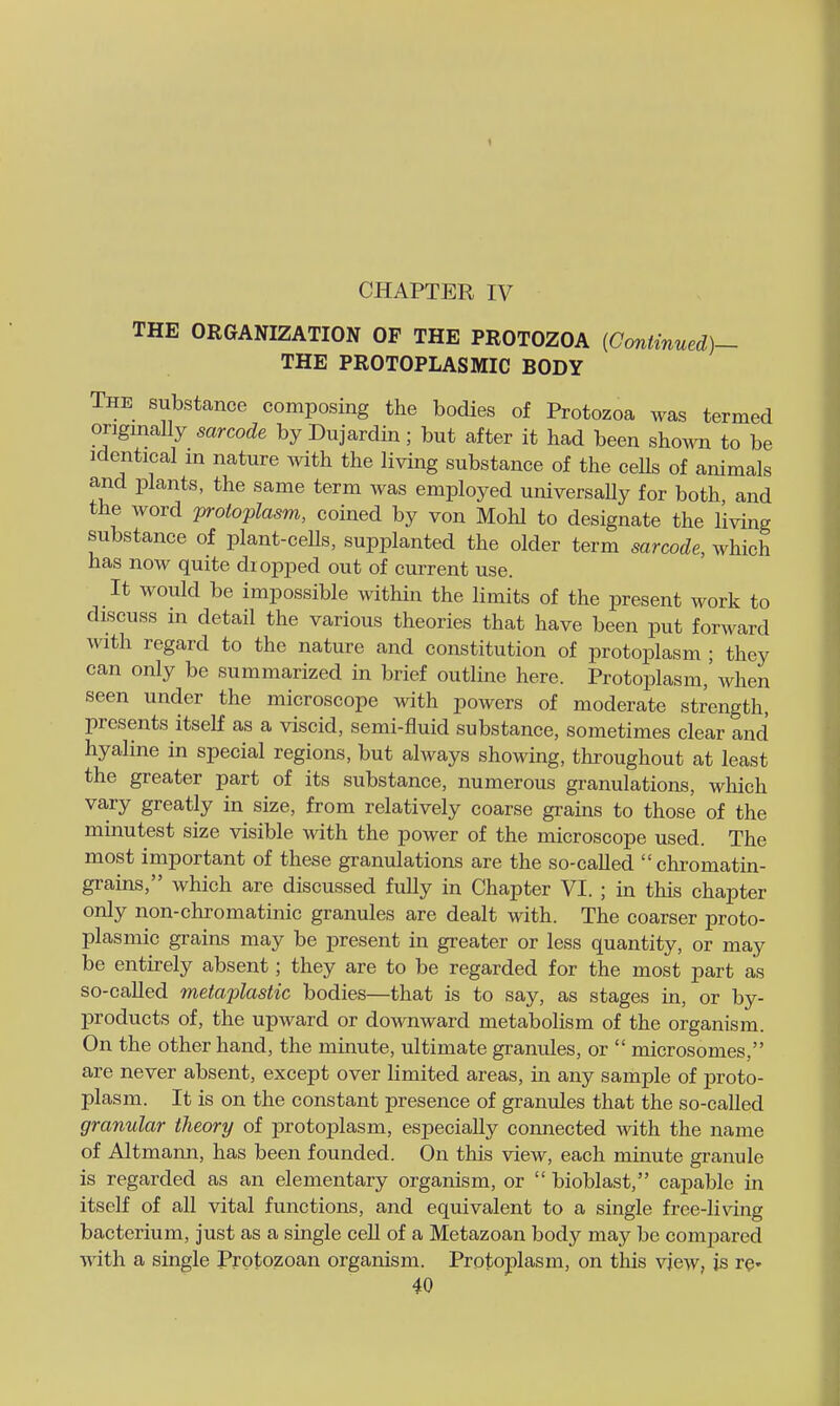 THE ORGANIZATION OP THE PROTOZOA {Goniinued)- THE PROTOPLASMIC BODY The substance composing the bodies of Protozoa was termed originally sarcode by Dujardin; but after it had been shown to be Identical in nature with the living substance of the ceUs of animals and plants, the same term was employed universaUy for both and the word 'protoplasm, coined by von Mohl to designate the living substance of plant-cells, supplanted the older term sarcode, which has now quite dropped out of current use. It would be impossible within the limits of the present work to discuss in detail the various theories that have been put forward with regard to the nature and constitution of protoplasm ; they can only be summarized in brief outline here. Protoplasm,' when seen under the microscope with powers of moderate strength, presents itself as a viscid, semi-fluid substance, sometimes clear and hyaline in special regions, but ahvays showing, throughout at least the greater part of its substance, numerous granulations, which vary greatly in size, from relatively coarse grains to those of the minutest size visible with the power of the microscope used. The most important of these granulations are the so-called  chi-omatin- gi-ains, which are discussed fully in Chapter VI. ; in this chapter only non-chromatinic granules are dealt with. The coarser proto- plasmic grains may be present in greater or less quantity, or may be entirely absent; they are to be regarded for the most part as so-called metaplastic bodies—that is to say, as stages in, or by- products of, the upward or downward metabolism of the organism. On the other hand, the minute, ultimate granules, or  microsomes, are never absent, except over limited areas, in any sample of proto- plasm. It is on the constant presence of granules that the so-called granular theory of protoplasm, especially connected with the name of Altmann, has been founded. On this view, each minute granule is regarded as an elementary organism, or  bioblast, capable in itself of all vital functions, and equivalent to a single free-living bacterium, just as a single ceU of a Metazoan body may be compared with a single Protozoan organism. Protoplasm, on this view, is re*