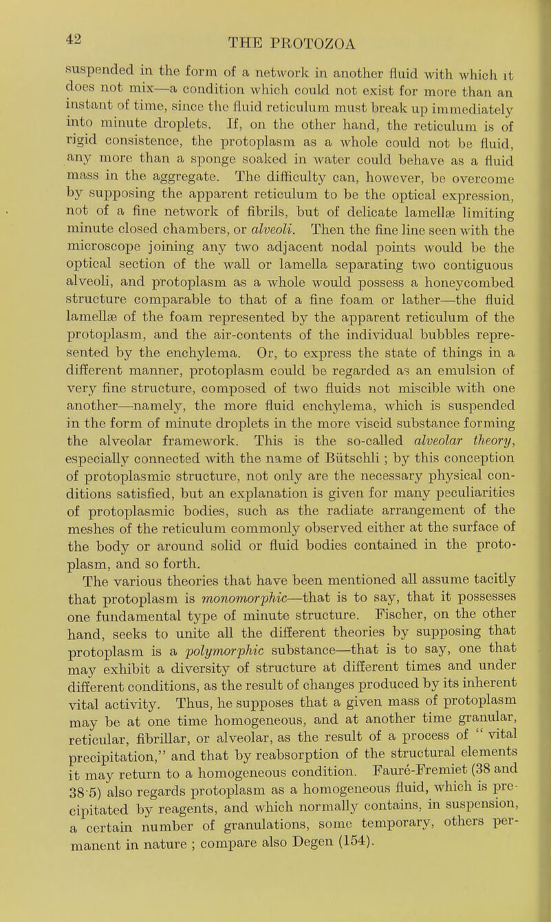 suspended in the form of a network in another fluid with which it does not mix—a condition which could not exist for moi-e than an instant of time, since tlie fluid reticulum must break up immediately into minute droplets. If, on the other hand, the reticulum is of rigid consistence, the protoplasm as a whole could not be fluid, any more than a sponge soaked in water could behave as a fluid mass in the aggregate. The difiiculty can, however, be overcome by supposing the apparent reticulum to be the optical expression, not of a fine network of fibrils, but of delicate lamellae limiting minute closed chambers, or alveoli. Then the fine line seen with the microscope joining any two adjacent nodal points would be the optical section of the wall or lamella separating two contiguous alveoli, and protoplasm as a whole would possess a honeycombed structure comparable to that of a fine foam or lather—the fiuid lamellae of the foam represented by the apparent reticulum of the protoijlasm, and the air-contents of the individual bubbles repre- sented by the enchylema. Or, to express the state of things in a different manner, protoplasm could be regarded as an emulsion of very fine structure, composed of two fluids not miscible with one another—namely, the more fluid enchjdema, which is suspended in the form of minute droplets in the more viscid substance forming the alveolar framework. This is the so-called alveolar theory, especially connected with the name of Biitsclili; by this conception of protoplasmic structure, not only are the necessary phj^sical con- ditions satisfied, but an explanation is given for many peculiarities of protoplasmic bodies, such as the radiate arrangement of the meshes of the reticulum commonly observed either at the surface of the body or around solid or fluid bodies contained in the proto- plasm, and so forth. The various theories that have been mentioned all assume tacitly that protoplasm is monomorphic—that is to say, that it possesses one fundamental type of minute structure. Fischer, on the other hand, seeks to unite all the different theories by supposing that protojDlasm is a polymorphic substance—that is to say, one that may exhibit a diversity of structure at different times and under different conditions, as the result of changes produced by its mherent vital activity. Thus, he supposes that a given mass of protoplasm may be at one time homogeneous, and at another time gramdar, reticular, fibrillar, or alveolar, as the result of a process of  vital precipitation, and that by reabsorption of the structural elements it may return to a homogeneous condition. Faure-Fremiet (38 and 38-5) also regards protoplasm as a homogeneous fluid, which is pre- cipitated by reagents, and which normally contains, in suspension, a certain number of granulations, some temporary, others per- manent in nature ; compare also Degen (154).