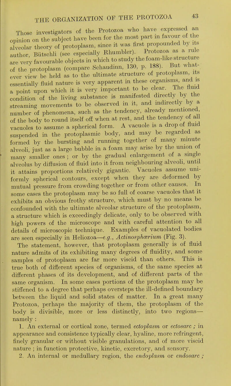 Those investigators of the Protozoa who have expressed an opinion on the subject have been for the most part m favour of the alveolar theory of protoplasm, since it was first propounded by its author, BiitsclJi (see especially Rhumbler). Protozoa as a rule Ire very favourable objects in which to study the io-m-hke s^^^^^^ of the protoplasm (compare Schaudinn, 130, p. 188) But what- ever view be held as to the ultimate structure of protoplasm its essentially fluid nature is very apparent in these organisms and is a point upon which it is very important to be dear The fluid condition of the living substance is manifested directly by the streaming movements to be observed in it, and indirectly by a number of phenomena, such as the tendency, akeady mentioned of the body to round itself off when at rest, and the tendency of all vacuoles to assume a spherical form. A vacuole is a drop of fluid suspended in the protoplasmic body, and may be regarded as formed by the bursting and running together of many minute alveoli, just as a large bubble in a foam may arise by the union of many smaller ones ; or by the gradual enlargement of a single alveolus by diffusion of fluid into it from neighbouring alveoli, until it attains proportions relatively gigantic. Vacuoles assume uni- formly spherical contours, except when they are deformed by mutual pressure from crowding together or from other causes. In some cases the protoplasm may be so full of coarse vacuoles that it exhibits an obvious frothy structure, which must by no means be confounded with the ultimate alveolar structure of the protoplasm, a structure which is exceedingly delicate, only to be observed with high powers of the microscope and with careful attention to all details of microscopic technique. Examples of vacuolated bodies are seen especially in Heliozoa—e.g., Actinosphcerium (Fig. 3). The statement, however, that protoplasm generally is of fluid nature admits of its exhibiting many degrees of fluidity, and some samples of protoplasm are far more viscid than others. This is true both of different species of organisms, of the same species at different phases of its development, and of different parts of the same organism. In some cases portions of the protoplasm may be stiffened to a degree that perhaps oversteps the ill-defined boundary between the liquid and solid states of matter. In a great many Protozoa, perhaps the majority of them, the protoplasm of the body is divisible, more or less distinctly, into two regions— namely : 1. An external or cortical zone, termed ectoplasm or ectosarc ; in appearance and consistence typically clear, hyaline, more refringent, finely granular or without visible granulations, and of more viscid nature ; in function protective, kinetic, excretory, and sensory. 2. An internal or medullary region, the endoplasm or endosarc ;