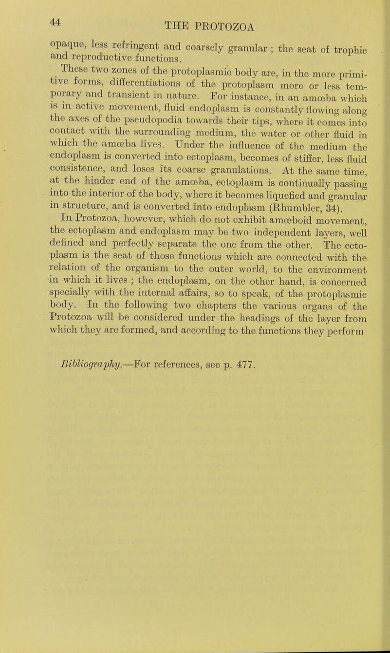 opaque, less refringent and coarsely granular ; the seat of trophic and reproductive functions. These two zones of the protoplasmic body are, in the more primi- tive forms, differentiations of the protoplasm more or less tem- porary and transient in nature. For instance, in an amoeba which IS ni active movement, fluid endoplasm is constantly flowing along the axes of the pseudopodia towards their tips, where it com'es into contact with the surrounding medium, the water or other fluid in Avhich the amoeba lives. Under the influence of the medium the endoiolasm is converted into ectoplasm, becomes of stiiier, less fluid consistence, and loses its coarse granulations. At the same time, at the hinder end of the amoeba, ectoplasm is continually passing into the interior of the body, where it becomes liquefied and granular in structure, and is converted into endoplasm (Rhumbler, 34). In Protozoa, however, which do not exhibit amoeboid movement, the ectoplasm and endoplasm may be two independent layers, well defined and perfectly separate the one from the other. The ecto- plasm is the seat of those functions which are connected with the relation of the organism to the outer world, to the environment in which it lives ; the endoplasm, on the other hand, is concerned specially with the internal affairs, so to speak, of the protoplasmic body. In the following two chapters the various organs of the Protozoa will be considered under the headings of the layer from which they are formed, and according to the functions they perform