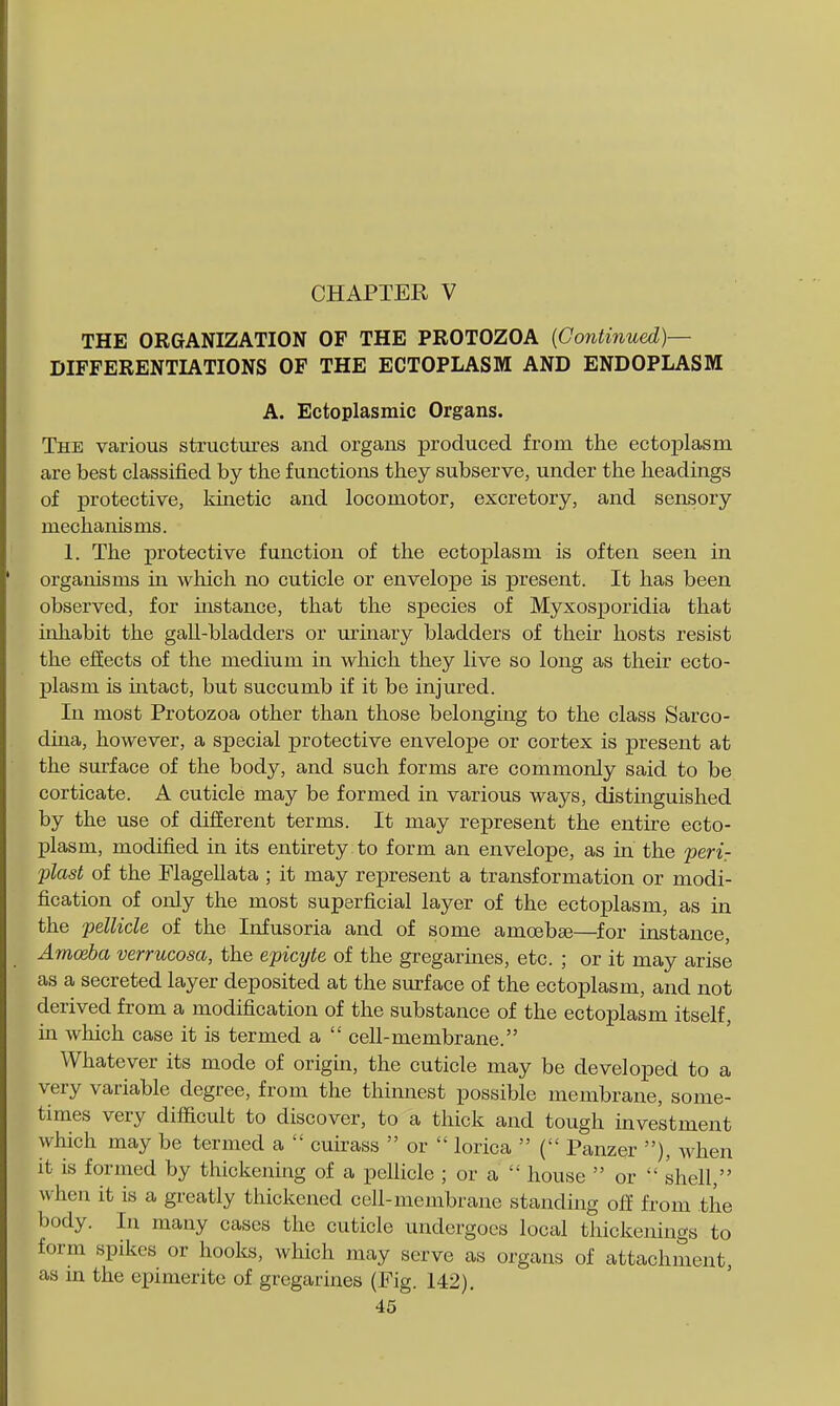 THE ORGANIZATION OF THE PROTOZOA {Continued)— DIFFERENTIATIONS OF THE ECTOPLASM AND ENDOPLASM A. Ectoplasmic Organs. The various structures and organs produced from the ectoplasm are best classified by the functions they subserve, under the headings of protective, kinetic and locomotor, excretory, and sensory mechanisms. 1. The protective function of the ectoplasm is often seen in organisms m which no cuticle or envelope is present. It has been observed, for instance, that the species of Myxosporidia that iohabit the gall-bladders or urinary bladders of their hosts resist the effects of the medium in which they live so long as their ecto- plasm is intact, but succumb if it be injured. In most Protozoa other than those belonging to the class Sarco- dina, however, a special protective envelope or cortex is present at the surface of the body, and such forms are commonly said to be corticate. A cuticle may be formed in various ways, distinguished by the use of diiierent terms. It may represent the entire ecto- plasm, modified in its entirety to form an envelope, as in the perir plast of the FlageUata ; it may represent a transformation or modi- fication of only the most superficial layer of the ectoplasm, as in the pellicle of the Infusoria and of some amoebse—^for instance, Amceba verrucosa, the epicyte of the gregarines, etc. ; or it may arise as a secreted layer deposited at the surface of the ectoplasm, and not derived from a modification of the substance of the ectoplasm itself, in which case it is termed a  ceU-membrane. Whatever its mode of origin, the cuticle may be developed to a very variable degree, from the thinnest possible membrane, some- times very difficult to discover, to a thick and tough investment which may be termed a  cuirass  or  lorica  ( Panzer ), when it is formed by thickening of a pellicle ; or a  house  or  shell, when it is a greatly thickened cell-membrane standing off from the body. In many cases the cuticle undergoes local thickenings to form spikes or hooks, which may serve as organs of attachment, as in the epimerite of gregarines (Pig. 142).