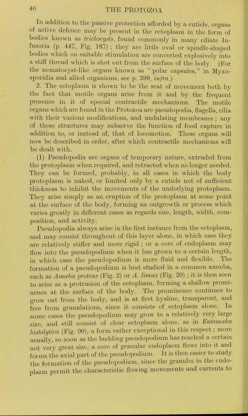 In addition to the passive protection aflordcd by a cuticle, organs of active defence may be present in the ectoplasm in the form of bodies known as trichocysts, found commonly in many ciliate In- fusoria (p. 447, Fig. 187) ; they are little oval or spindle-shaped bodies which on suitable stimulation are converted explosively into a stiff tlu-ead which is shot out from the surface of the body. (For the nematocyst-like organs known as polar capsules, in Myxo- sporidia and allied organisms, see p. 399, infra.) 2. The ectoplasm is shown to be the seat of movement both by the fact that motile organs arise from it and by the frequent presence in it of special contractile mechanisms. The motile organs which are found in the Protozoa are pseudopodia, flagella, cilia with their various modifications, and undulating membranes ; any of these structures may subserve the function of food capture in addition to, or instead of, that of locomotion. These organs wiU now be described in order, after which contractile mechanisms wUl be dealt with. (1) Pseudopodia are organs of temporary nature, extruded from the protoplasm when required, and retracted when no longer needed. They can be formed, probably, in all cases in wliich the body protoplasm is naked, or limited only by a cuticle not of sufficient thickness to inhibit the movements of the underlying protoplasm. They arise simply as an eruption of the protoplasm at some pomt at the surface of the body, forming an outgrowth or process which varies greatly in different cases as regards size, length, width, com- position, and activity. Pseudopodia always arise in the first instance from the ectoplasm, and may consist tliroughout of this layer alone, in which case they are relatively stiffer and more rigid ; or a core of endoplasm may flow into the pseudopodium when it has grown to a certain length, in which case the pseudopodium is more fluid and flexible. The formation of a pseudopodium is best studied in a common amoeba, such as Amoeba liroteus (Fig. 2) or ^. Umax (Fig. 20) ; it is then seen to arise as a protrusion of the ectoplasm, forming a shallow promi- nence at the surface of the body. The prominence continues to grow out from the body, and is at first hyaline, transparent, and free from granulations, since it consists of ectoplasm alone. In some cases the pseudopodium may grow to a relatively very large size, and still consist of clear ectoplasm alone, as in Ihitamosba histolytica (Fig. 90), a form rather exceptional in this respect ; more usually, so soon as the budding pseudopodium has reached a certain not very great size, a core of granular endoplasm flows into it and forms the axial part of the pseudopodium. It is then easier to study the formation of the pseudopodium, since the granules in the endo- plasm permit the characteristic flowing movements and currents to