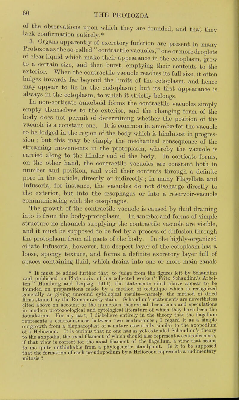 of the observations upon which they are founded, and that they lack confirmation entirely.* 3. Organs apparently of excretory function are present ui many Protozoa as the so-called  contractile vacuoles, one or more droplets of clear liquid which make their appearance in the ectoplasm, grow to a certain size, and then burst, emptying their contents to the exterior. When the contractile vacuole reaches its full size, it often bulges inwards far beyond the limits of the ectoplasm, and hence may appear to lie in the endoplasm; but its first appearance is always in the ectoplasm, to which it strictly belongs. In non-corticate amoeboid forms the contractile vacuoles simply empty themselves to the exterior, and the changing form of the body does not pormit of determining whether the position of the vacuole is a constant one. It is common in amoebse for the vacuole to be lodged in the region of the body which is hindmost in progres- sion ; but this may be simply the mechanical consequence of the streaming movements in the protoplasm, whereby the vacuole is carried along to the hinder end of the body. In corticate forms, on the other hand, the contractile vacuoles are constant both in number and position, and void their contents through a definite pore in the cuticle, directly or indirectly ; in many Flagellata and Infusoria, for instance, the vacuoles do not discharge directly to the exterior, but into the oesophagus or into a reservoir-vacuole communicating with the oesophagus. The growth of the contractile vacuole is caused by fluid draming into it from the body-protoplasm. In amoebse and forms of simple structure no channels supplying the contractile vacuole are visible, and it must be supjDosed to be fed by a process of diffusion through the protoplasm from all parts of the body. In the highly-organized ciliate Infusoria, however, the deepest layer of the ectoplasm has a loose, spongy texture, and forms a definite excretory layer full of spaces contaming fluid, which drains into one or more main canals * It must be added further that, to judge from the figures left by Schaudinn and published on Plate xxix. of his collected works ( Fritz Schaudinn's Arbei- ten, Hamburg and Leipzig, 1911), the statements cited above appear to be founded on preparations made by a method of technique which is recognized generally as giving unsound cytological results—namely, the method of dried films stained by the Romanowsky stain. Schaudinn's statements are nevertheless cited above on account of the numerous theoretical discussions and speculations in modem protozoological and cytological literature of which they have been the foundation. For my part, I disbelieve entirely in the theory that the flagellum represents a centrodesmose between two centrosomes ; I regard it as a siraple outgrowth from a blepharoplast of a nature essentially similar to the axopodium of a Heliozoon. It is curious that no one has as yet extended Schaudinn's theory to the axopodia, the axial filament of which should also represent a centrodesmose, if that view is correct for the axial filament of the flagellum, a view that seems to me quite unthinkable from a phylogenetic standpoint. Is it to be supposed that the formation of each pseudopodium by a Heliozoon represents a rudimentary mitosis ?