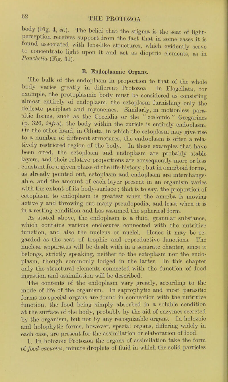 body (Fig. 4, St.). The belief that the stigma is the seat of light- perception receives support from the fact that in some cases it is found associated with lens-like structures, which evidently serve to concentrate light upon it and act as dioptric elements, as in Pouchetia (Fig. 31). B. Endoplasmic Organs. The bulk of the endoplasm in proportion to that of the whole body varies greatly in different Protozoa. In Flagellata, for example, the protoplasmic body must be considered as consisting almost entirely of endoplasm, the ectoplasm furnishing only the delicate periplast and myonemes. Similarly, in motionless para- sitic forms, such as the Coccidia or the coelomic Gregarmes (p. 326, infra), the body within the cuticle is entirely endoplasm. On the other hand, in Ciliata, in wliich the ectoplasm may give rise to a number of different structures, the endoplasm is often a rela- tively restricted region of the body. In these examples that have been cited, the ectoplasm and endoplasm are probably stable layers, and then- relative proportions are consequently more or less constant for a given phase of the life-history ; but in amceboid forms, as already pointed out, ectoplasm and endoplasm are interchange- able, and the amount of each layer present in an organism varies with the extent of its body-surface ; that is to say, the proportion of ectoplasm to endoplasm is greatest when the amoeba is moving actively and throwing out many pseudopodia, and least when it is in a restmg condition and has assumed the spherical form. As stated above, the endoplasm is a fluid, granular substance, which contains various enclosures connected with the nutritive function, and also the nucleus or nuclei. Hence it may be re- garded as the seat of trophic and reproductive functions. The nuclear apparatus will be dealt with in a separate chapter, since it belongs, strictly speaking, neither to the ectoplasm nor the endo- plasm, though commonly lodged in the latter. In this chapter only the structural elements connected with the function of food ingestion and assimilation will be described. The contents of the endoplasm vary greatly, according to the mode of life of the organism. In saprophytic and most parasitic forms no special organs are found in connection with the nutritive function, the food being simply absorbed in a soluble condition at the surface of the body, probably by the aid of enzymes secreted by the organism, but not by any recognizable organs. In holozoic and holophytic forms, however, special organs, differing widely in each case, are present for the assimilation or elaboration of food. 1. In holozoic Protozoa the organs of assimilation take the form oifood-vacuoleSy mmute droplets of fluid in which the solid particles