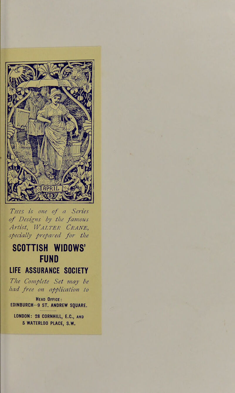 This is one of a Series of Designs by the famous Artist, Walter Crane, specially prepared for tJie SCOTTISH WIDOWS' FUND LIFE ASSURANCE SOCIETY The Complete Set may be had free on application to Head Office: EDINBURCH-9 ST. ANDREW SQUARE. LONDON: 28 CORNHILL, E.G., and 5 WATERLOO PLAGE, S.W.