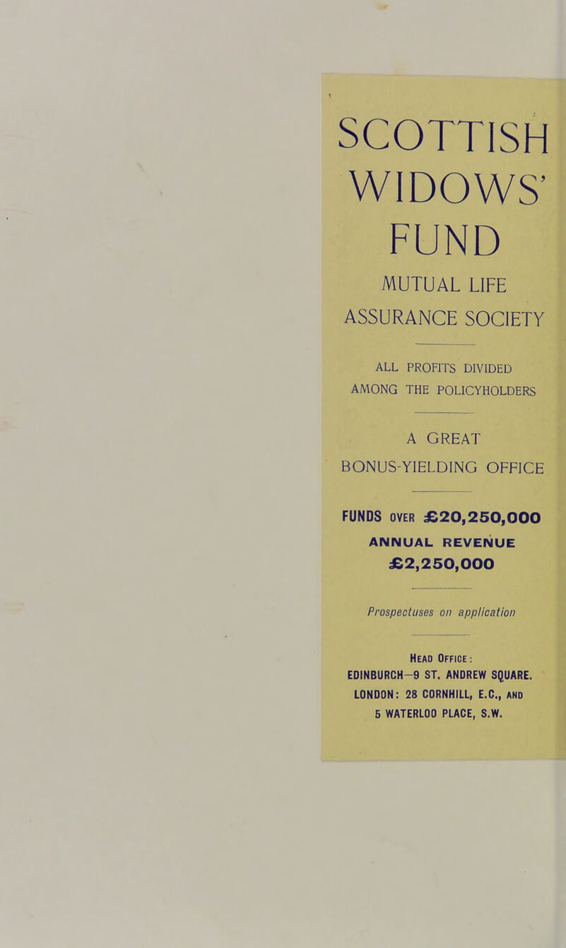 SCOTTISH WIDOWS' FUND MUTUAL LIFE ASSURANCE SOCIETY ALL PROFITS DIVIDED AMONG THE POLICYHOLDERS A GREAT BONUS-YIELDING OFFICE FUNDS OVER £20,250,000 ANNUAL REVENUE £2,250,000 Prospectuses on application Head Office: EDINBURCH-9 ST. ANDREW SQUARE. LONDON: 28 CORNHILL, E.G., AND