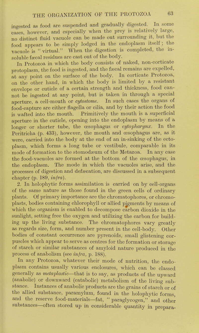 ingested as food are suspended and gradually digested. In some cases, however, and especially when the prey is relatively large, no distinct fluid vacuole can be made out surrounding it, but the food appears to be simply lodged in the endoplasm itself ; the vacuole is virtual. When the digestion is completed, the in- soluble f^cal residues are cast out of the body. In Protozoa in which the body consists of naked, non-corticate protoplasm, the food is ingested, and the faecal remains are expelled, at any point on the surface of the body. In corticate Protozoa, on the other hand, in which the body is limited by a resistant envelope or cuticle of a certain strength and thickness, food can- not be ingested at any point, but is taken in through a special aperture, a cell-mouth or cytostome. In such cases the organs of food-capture are either flagella or cilia, and by their action the food is wafted into the mouth. Primitively the mouth is a superficial aperture in the cuticle, opening into the endoplasm by means of a longer or shorter tube, the oesophagus or cytopharynx. In the Peritricha (p. 433), however, the mouth and oesophagus are, as it were, carried into the body at the end of an in-sinking of the ecto- plasm, which forms a long tube or vestibule, comparable in its mode of formation to the stomodagum of the Metazoa. In any case the food-vacuoles are formed at the bottom of the oesophagus, in the endoplasm. The mode in which the vacuoles arise, and the processes of digestion and defaecation, are discussed in a subsequent chapter (p. 189, infra). 2. In holophytic forms assimilation is carried on by cell-organs of the same nature as those found in the green cells of ordinary plants. Of primary importance are the chromatophores, or chromo- plasts, bodies containing chlorophyll or allied pigments by means of which the organism is enabled to decompose carbon dioxide in the sunlight, setting free the oxygen and utilizing the carbon for build- ing up the living substance. The chromatophores vary greatly as regards size, form, and number present in the cell-body. Other bodies of constant occurrence are pyrenoids, small glistening cor- puscles which appear to serve as centres for the formation or storage of starch or similar substances of amyloid nature produced in the process of anabolism (see infra, p. 188). In any Protozoa, whatever their mode of nutrition, the endo- plasm contains usually various enclosures, which can be classed generally as metaplastic—that is to say, as products of the upward (anabolic) or downward (catabolic) metabolism of the living sub- stance. Instances of anabolic products are the grains of starch or of the allied substance, paramylum, found in the holophytic forms, and the reserve food-materials—fat, paraglycogen, and other substances—often stored up in considerable quantity in prepara-