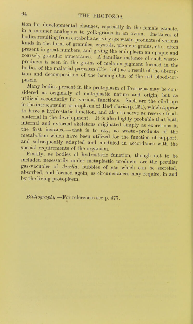 tion for developmental changes, especially in the female gamete m a manner analogous to yolk-grains in an ovum. Instances o^ bodies resultn.g from catabolic activity are waste-products of various kmds in the form of granules, crystals, pigment-grains, etc., often present m great numbers, and giving the endoplasm an opaque and coarsely-granular appearance. A familiar instance of such waste- products IS seen in the grains of melanin-pigment formed in the bodies of the malarial parasites (Fig. 156) as a result of the absorp- tion and decomposition of the haemoglobin of the red blood-cor- puscle. Many bodies present in the protoplasm of Protozoa may be con- sidered as originally of metaplastic nature and origin but as utilized secondarily for various functions. Such are the oil-drops m the mtracapsular protoplasm of Radiolaria (p. 251), which appear to have a hydrostatic function, and also to serve as reserve food- material in the development. It is also highly probable that both mternal and external skeletons originated simply as excretions in the first instance —that is to say, as waste - products of the metabolism which have been utilized for the function of support, and subsequently adapted and modified in accordance with the special requirements of the organism. Finally, as bodies of hydrostatic function, though not to be included necessarily under metaplastic products, are the peculiar gas-vacuoles of Arcella, bubbles of gas which can be secreted, absorbed, and formed again, as circumstances may require, in and by the living protoplasm. Bibliography.—For references see p. 477.