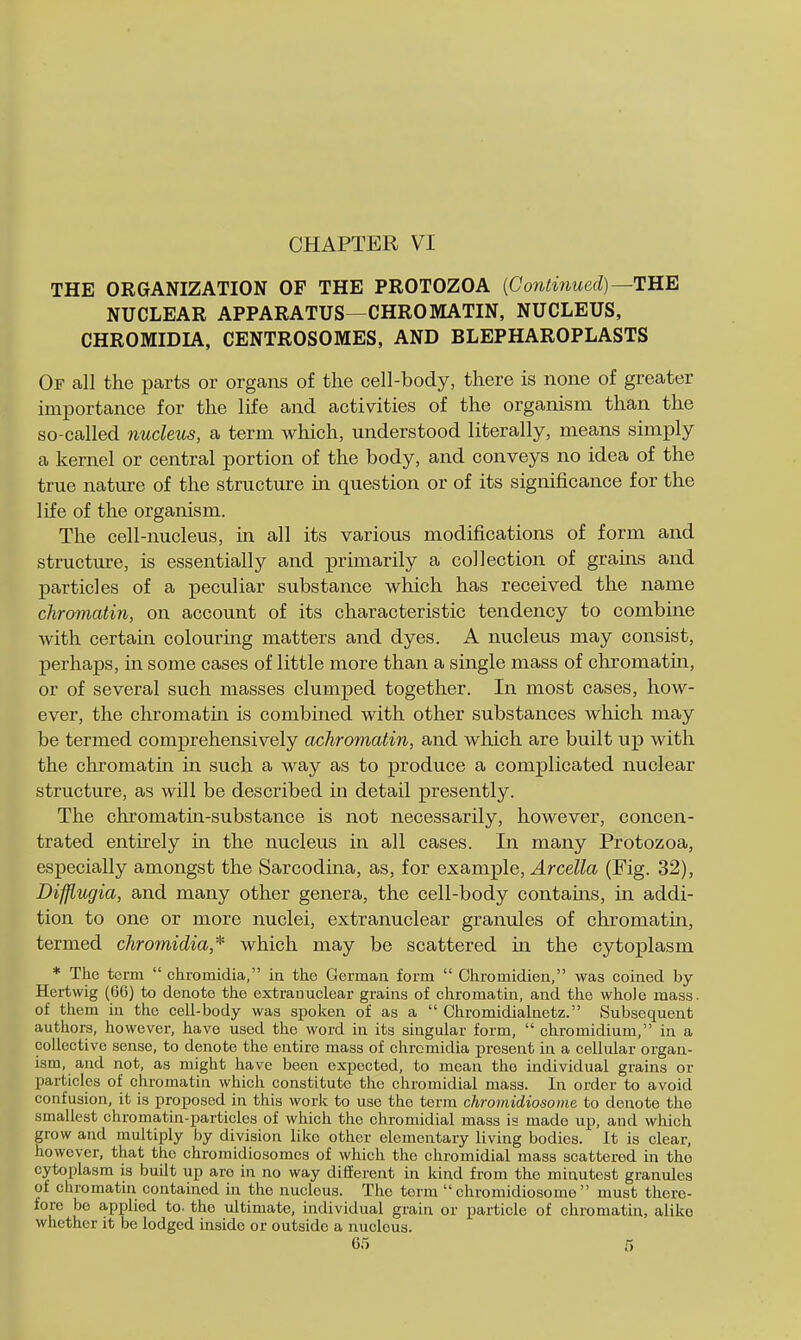 CHAPTER VI THE ORGANIZATION OF THE PROTOZOA {Continued) ^TUE NUCLEAR APPARATUS—CHROMATIN, NUCLEUS, CHROMIDIA, CENTROSOMES, AND BLEPHAROPLASTS Of all the parts or organs of the cell-body, there is none of greater importance for the life and activities of the organism than the so-called nucleus, a term which, understood literally, means simply a kernel or central portion of the body, and conveys no idea of the true nature of the structure in question or of its significance for the life of the organism. The cell-nucleus, in all its various modifications of form and structure, is essentially and primarily a collection of grains and particles of a peculiar substance which has received the name chromatin, on account of its characteristic tendency to combine with certain colouring matters and dyes. A nucleus may consist, perhaps, in some cases of little more than a single mass of chromatin, or of several such masses clumped together. In most cases, how- ever, the chromatia is combined with other substances which may be termed comprehensively achromatin, and which are built up with the chromatin in such a way as to produce a complicated nuclear structure, as will be described in detail presently. The chromatiti-substance is not necessarily, however, concen- trated entirely in the nucleus in all cases. In many Protozoa, especially amongst the Sarcodina, as, for example, Arcella (Fig. 32), Difflugia, and many other genera, the cell-body contams, in addi- tion to one or more nuclei, extranuclear granules of chromatin, termed chromidia,* which may be scattered in the cytoplasm * The term  chromidia, ia the German form  Chromidien, was coined by Hertwig (66) to denote the extranuclear grains of chromatin, and the whole mass, of them in the cell-body was spoken of as a  Chromidialnetz. Subsequent authors, however, have used the word in its singular form,  chromidium, in a collective sense, to denote the entire mass of chromidia present in a cellular organ- ism, and not, as might have been expected, to mean the individual grains or particles of chromatin which constitute the chromidial mass. In order to avoid confusion, it is proposed in this work to use the term chromidiosome to denote the smallest chromatin-particles of which the chromidial mass ia made up, and which grow and multiply by division like other elementary living bodies. It is clear, however, that tlie chromidiosomcs of which the chromidial mass scattered in the cytoplasm is built up are in no way different in kind from the minutest granules of chromatin contained in the nucleus. The term chromidiosome must there- fore be applied to. the ultimate, individual grain or particle of chromatin, alike whether it be lodged inside or outside a nucleus.