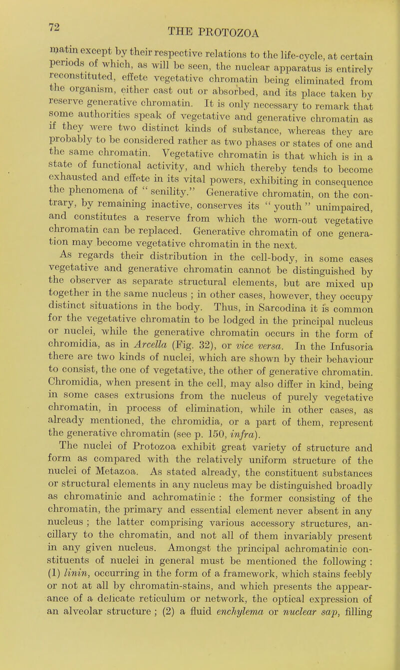 njatin except by their respective relations to the life-cycle, at certain periods of which, as will be seen, the nuclear apparatus is entirely reconstituted, effete vegetative chromatin being eliminated from the organism, either cast out or absorbed, and its place taken by reserve generative chromatin. It is only necessary to remark that some authorities speak of vegetative and generative chromatin as if they were two distinct kinds of substance, whereas they are probably to be considered rather as two phases or states of one and the same chromatin. Vegetative chromatin is that which is in a state of functional activity, and which thereby tends to become exhausted and effete in its vital powers, exhibiting in consequence the phenomena of senility. Generative chromatin, on the con- trary, by remainmg inactive, conserves its youth unimpaired, and constitutes a reserve from which the worn-out vegetative chromatin can be replaced. Generative chromatin of one genera- tion may become vegetative chromatin in the next. As regards their distribution in the cell-body, in some cases vegetative and generative chromatin cannot be distinguished by the observer as separate structural elements, but are mixed up together in the same nucleus ; in other cases, however, they occupy distinct situations in the body. Thus, in Sarcodma it is common for the vegetative chromatin to be lodged in the principal nucleus or nuclei, while the generative chromatin occurs in the form of chromidia, as in Arcella (Fig. 32), or vice versa. In the Infusoria there are two kinds of nuclei, which are shown by their behaviour to consist, the one of vegetative, the other of generative chromatm. Chromidia, when present in the cell, may also differ in kind, being in some cases extrusions from the nucleus of purely vegetative chromatin, in process of elimination, while in other cases, as already mentioned, the chromidia, or a part of them, represent the generative chromatm (see p. 150, infra). The nuclei of Protozoa exhibit great variety of structure and form as compared with the relatively uniform structure of the nuclei of Metazoa. As stated already, the constituent substances or structural elements in any nucleus may be distinguished broadly as chromatinic and achromatinic : the former consistmg of the chromatin, the primary and essential element never absent in any nucleus ; the latter comprising various accessory structures, an- cillary to the chromatin, and not all of them invariably present in any given nucleus. Amongst the principal achromatinic con- stituents of nuclei in general must be mentioned the following : (1) linin, occurring in the form of a framework, which stains feebly or not at all by chromatin-stains, and which presents the appear- ance of a delicate reticulum or network, the optical expression of an alveolar structure ; (2) a fluid enchylema or nuclear sap, filling